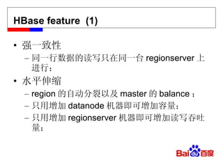HBase feature  (1) 强一致性 同一行数据的读写只在同一台 regionserver 上进行； 水平伸缩 region 的自动分裂以及 master 的 balance ； 只用增加 datanode 机器即可增加容量； 只用增加 regionserver 机器即可增加读写吞吐量； 