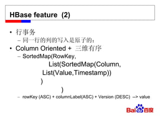 HBase feature  (2) s(Cont.) 行事务 同一行的列的写入是原子的； Column Oriented +  三维有序 SortedMap(RowKey,   List(SortedMap(Column,   List(Value,Timestamp))   ) ) rowKey (ASC) + columnLabel(ASC) + Version (DESC)  --> value 