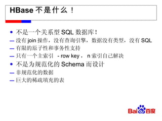 HBase 不是什么！ 不是一个关系型 SQL 数据库！ 没有 join 操作，没有查询引擎，数据没有类型，没有 SQL 有限的原子性和事务性支持 只有一个主索引  - row key ， n 索引自己解决 不是为规范化的 Schema 而设计 非规范化的数据 巨大的稀疏填充的表 