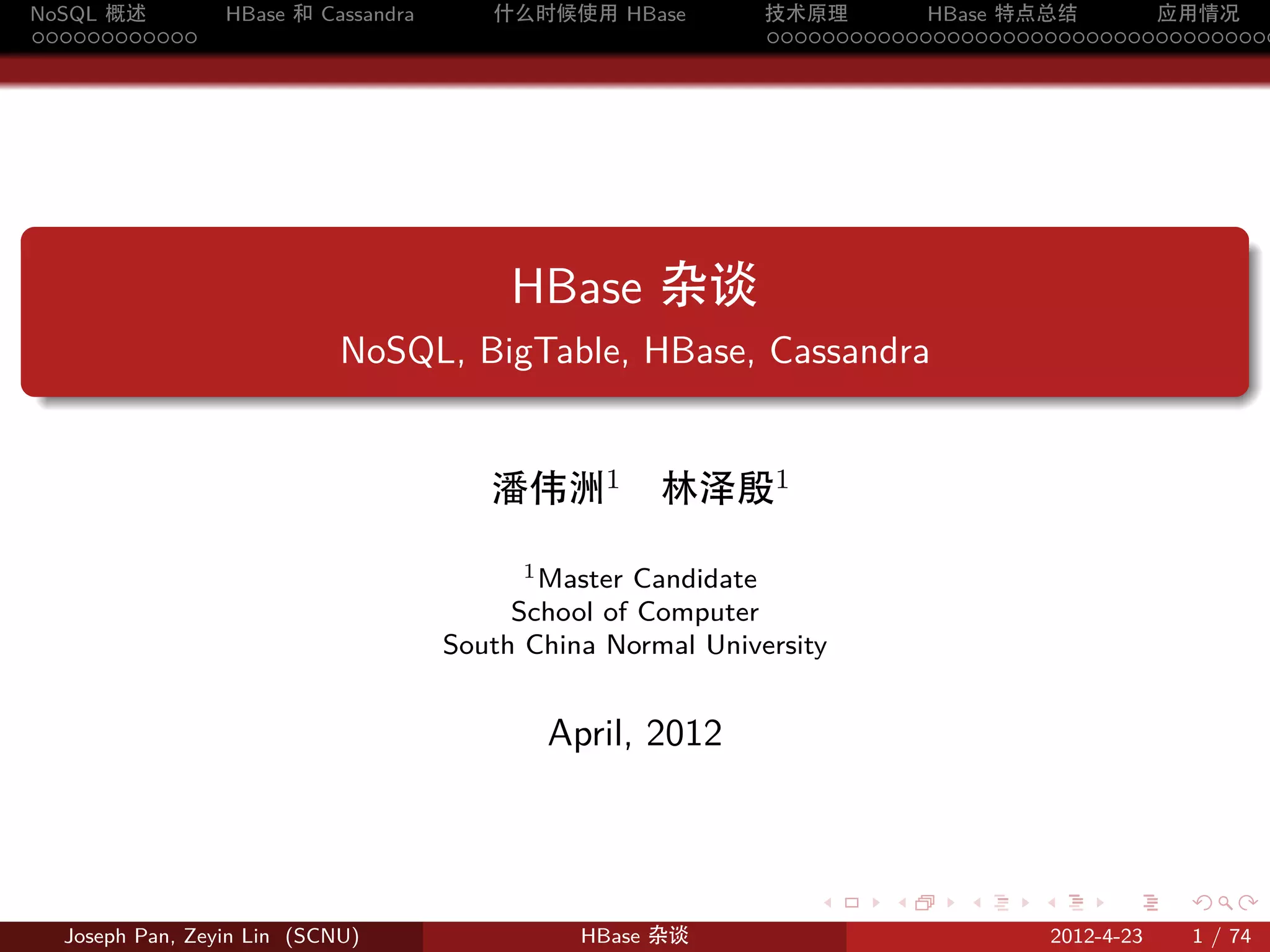 NoSQL 概述           HBase 和 Cassandra      什么时候使用 HBase         技术原理       HBase 特点总结       应用情况
............                                                   .....................................




.
                                            HBase 杂谈
                              NoSQL, BigTable, HBase, Cassandra
.


                                          潘伟洲1         林泽殷1
                                             1 Master Candidate

                                            School of Computer
                                       South China Normal University


                                              April, 2012



                                                                   .    .    .     .         .     .

    Joseph Pan, Zeyin Lin (SCNU)                 HBase 杂谈                              2012-4-23   1 / 74
 