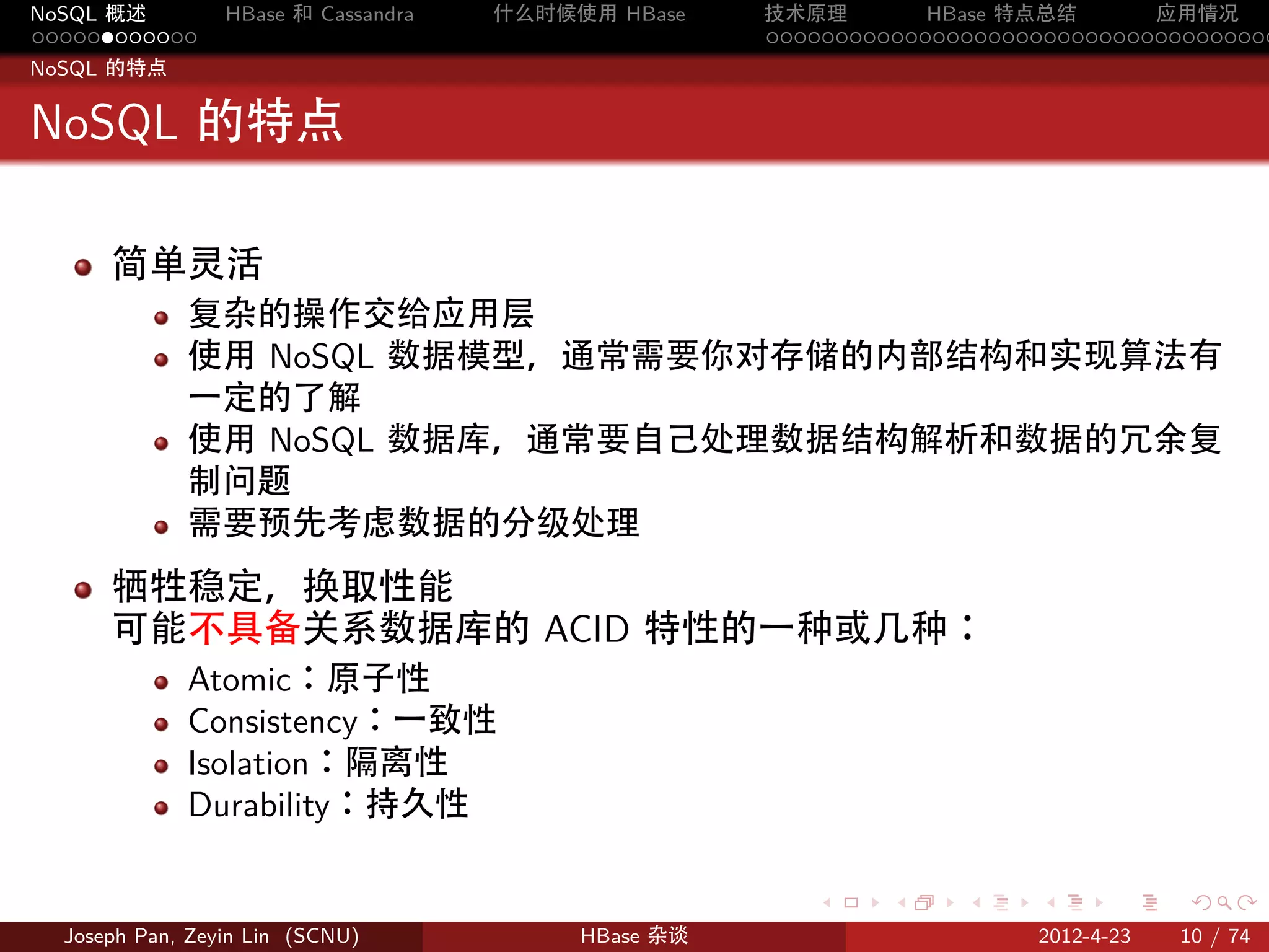 NoSQL 概述         HBase 和 Cassandra   什么时候使用 HBase    技术原理       HBase 特点总结       应用情况
............                                         .....................................
NoSQL 的特点


NoSQL 的特点

      简单灵活
             复杂的操作交给应用层
             使用 NoSQL 数据模型，通常需要你对存储的内部结构和实现算法有
             一定的了解
             使用 NoSQL 数据库，通常要自己处理数据结构解析和数据的冗余复
             制问题
             需要预先考虑数据的分级处理
      牺牲稳定，换取性能
      可能不具备关系数据库的 ACID 特性的一种或几种：
             Atomic：原子性
             Consistency：一致性
             Isolation：隔离性
             Durability：持久性

                                                        .     .    .     .     .    .

  Joseph Pan, Zeyin Lin (SCNU)            HBase 杂谈                      2012-4-23   10 / 74
 
