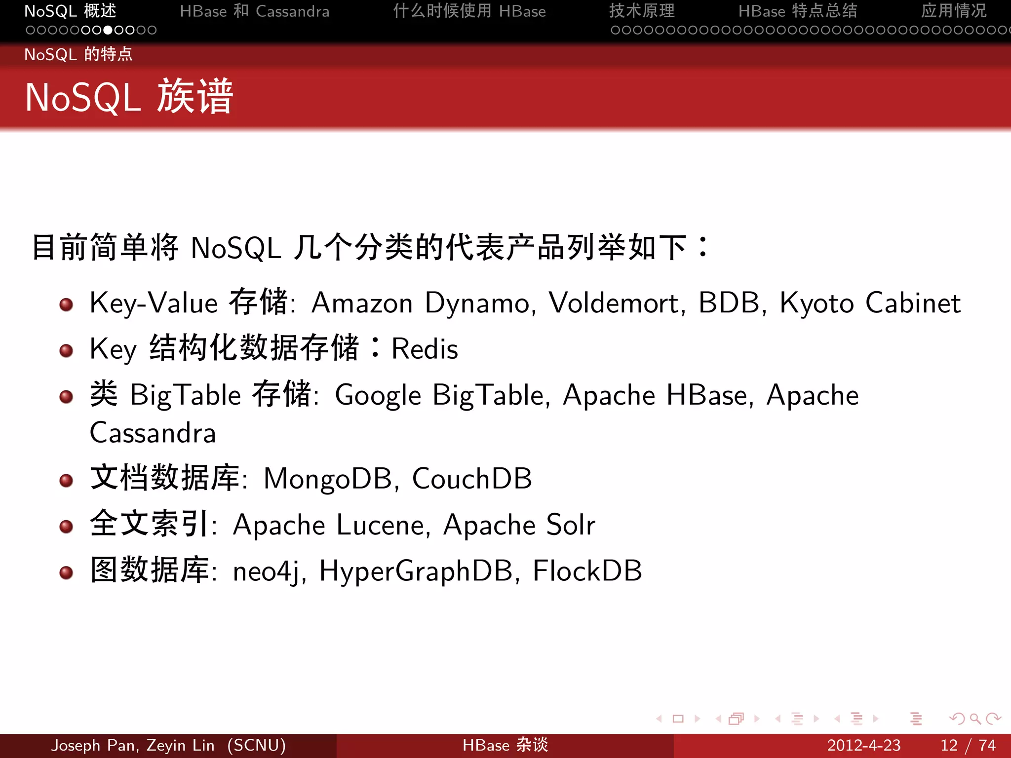 NoSQL 概述         HBase 和 Cassandra   什么时候使用 HBase    技术原理       HBase 特点总结       应用情况
............                                         .....................................
NoSQL 的特点


NoSQL 族谱


目前简单将 NoSQL 几个分类的代表产品列举如下：
      Key-Value 存储: Amazon Dynamo, Voldemort, BDB, Kyoto Cabinet
      Key 结构化数据存储：Redis
      类 BigTable 存储: Google BigTable, Apache HBase, Apache
      Cassandra
      文档数据库: MongoDB, CouchDB
      全文索引: Apache Lucene, Apache Solr
      图数据库: neo4j, HyperGraphDB, FlockDB



                                                        .     .    .     .     .    .

  Joseph Pan, Zeyin Lin (SCNU)            HBase 杂谈                      2012-4-23   12 / 74
 