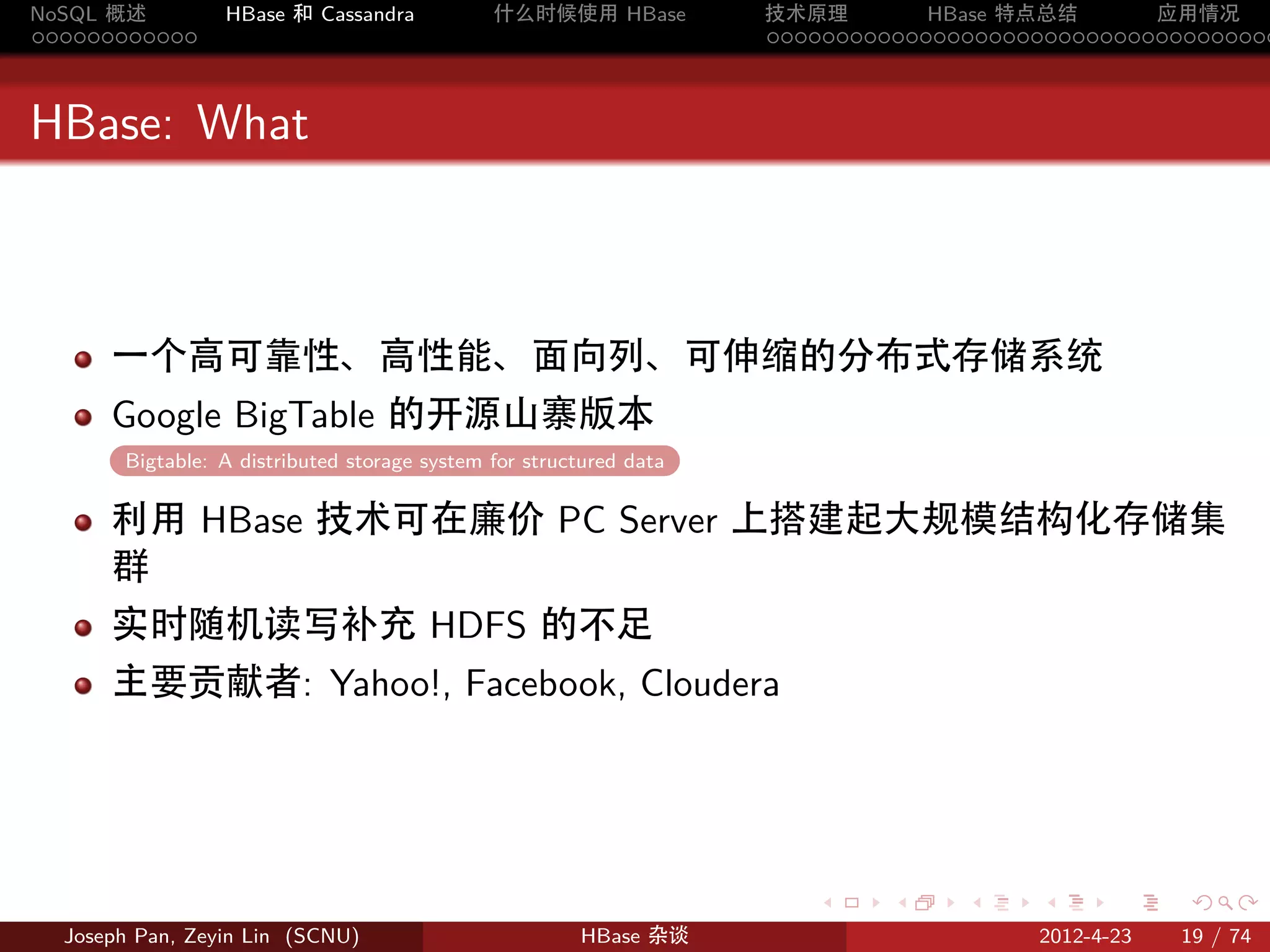 NoSQL 概述         HBase 和 Cassandra            什么时候使用 HBase          技术原理       HBase 特点总结       应用情况
............                                                        .....................................



HBase: What



      一个高可靠性、高性能、面向列、可伸缩的分布式存储系统
      Google BigTable 的开源山寨版本
       Bigtable: A distributed storage system for structured data
       .

      利用 HBase 技术可在廉价 PC Server 上搭建起大规模结构化存储集
      群
      实时随机读写补充 HDFS 的不足
      主要贡献者: Yahoo!, Facebook, Cloudera




                                                                       .     .    .     .     .    .

  Joseph Pan, Zeyin Lin (SCNU)                         HBase 杂谈                        2012-4-23   19 / 74
 