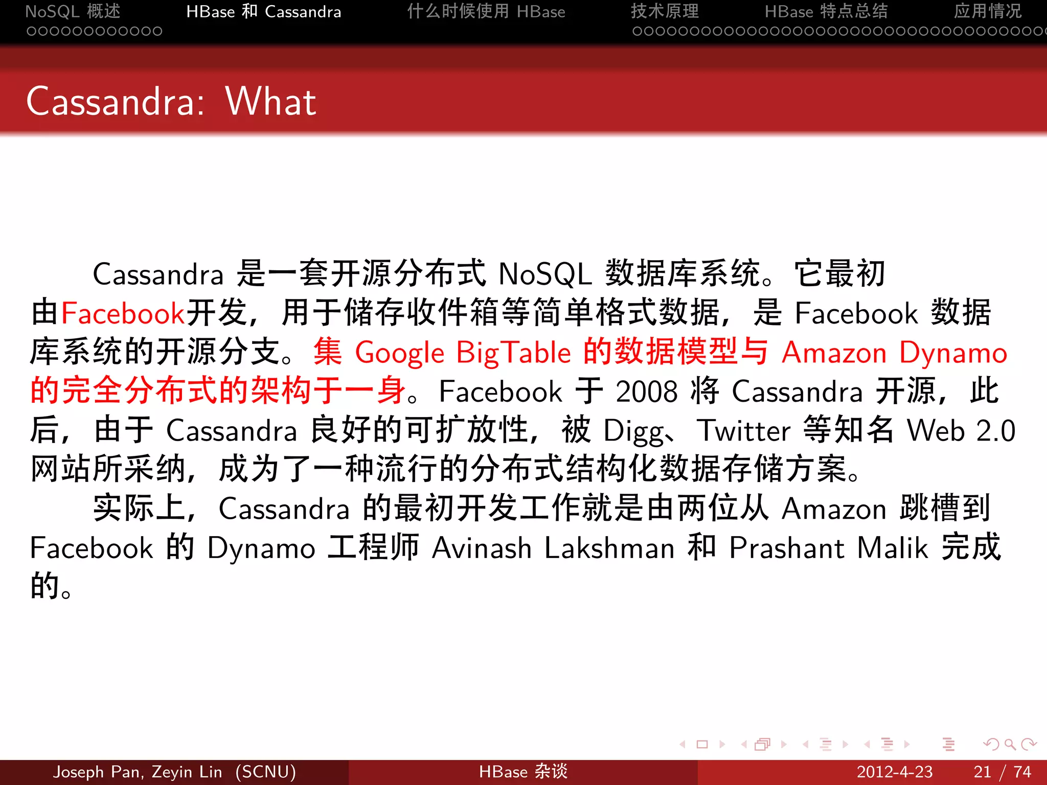 NoSQL 概述         HBase 和 Cassandra   什么时候使用 HBase    技术原理       HBase 特点总结       应用情况
............                                         .....................................



Cassandra: What



    Cassandra 是一套开源分布式 NoSQL 数据库系统。它最初
由Facebook开发，用于储存收件箱等简单格式数据，是 Facebook 数据
库系统的开源分支。集 Google BigTable 的数据模型与 Amazon Dynamo
的完全分布式的架构于一身。Facebook 于 2008 将 Cassandra 开源，此
后，由于 Cassandra 良好的可扩放性，被 Digg、Twitter 等知名 Web 2.0
网站所采纳，成为了一种流行的分布式结构化数据存储方案。
    实际上，Cassandra 的最初开发工作就是由两位从 Amazon 跳槽到
Facebook 的 Dynamo 工程师 Avinash Lakshman 和 Prashant Malik 完成
的。



                                                        .     .    .     .     .    .

  Joseph Pan, Zeyin Lin (SCNU)            HBase 杂谈                      2012-4-23   21 / 74
 