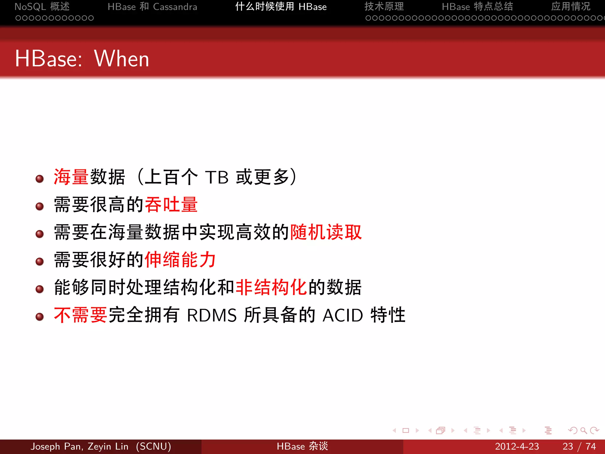 NoSQL 概述         HBase 和 Cassandra   什么时候使用 HBase    技术原理       HBase 特点总结       应用情况
............                                         .....................................



HBase: When



      海量数据（上百个 TB 或更多）
      需要很高的吞吐量
      需要在海量数据中实现高效的随机读取
      需要很好的伸缩能力
      能够同时处理结构化和非结构化的数据
      不需要完全拥有 RDMS 所具备的 ACID 特性




                                                        .     .    .     .     .    .

  Joseph Pan, Zeyin Lin (SCNU)            HBase 杂谈                      2012-4-23   23 / 74
 