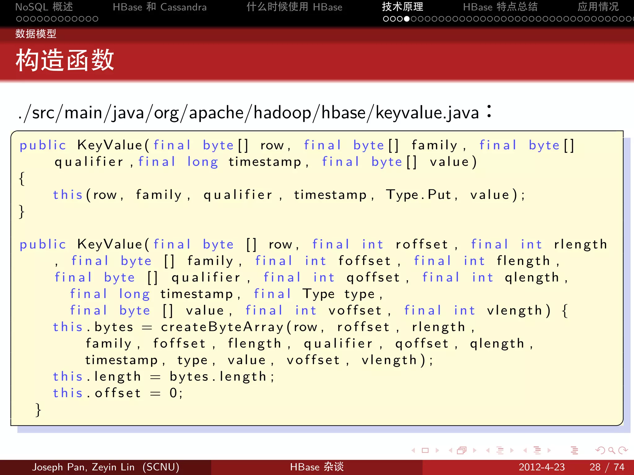 NoSQL 概述           HBase 和 Cassandra       什么时候使用 HBase              技术原理       HBase 特点总结       应用情况
............                                                         .....................................
数据模型


构造函数
./src/main/java/org/apache/hadoop/hbase/keyvalue.java：
§
p u b l i c KeyValue ( f i n a l b y t e [ ] row , f i n a l b y t e [ ] f a m i l y , f i n a l by t e [ ]
        q u a l i f i e r , f i n a l l o n g timestamp , f i n a l b y t e [ ] v a l u e )
{
        t h i s ( row , f a m i l y , q u a l i f i e r , timestamp , Type . Put , v a l u e ) ;
}

p u b l i c KeyValue ( f i n a l b y t e [ ] row , f i n a l i n t r o f f s e t , f i n a l i n t r l e n g t h
        , f i n a l by t e [ ] f a m i l y , f i n a l i n t f o f f s e t , f i n a l i n t f l e n g t h ,
        f i n a l by t e [ ] q u a l i f i e r , f i n a l i n t q o f f s e t , f i n a l i n t q l e n g t h ,
            f i n a l l o n g timestamp , f i n a l Type type ,
            f i n a l byte [ ] value , f i n a l i n t v o f f s e t , f i n a l i n t vlength ) {
        t h i s . b y t e s = c r e a t e B y t e A r r a y ( row , r o f f s e t , r l e n g t h ,
                family , f o f f s e t , flength , q u a l i f i e r , q o f f s e t , qlength ,
                timestamp , type , v a l u e , v o f f s e t , v l e n g t h ) ;
        t h i s . length = bytes . length ;
        this . o f f s e t = 0;
   }
                                                                                                                    ¥
                                                                                                                    
                                                                          .       .      .      .      .      .

    Joseph Pan, Zeyin Lin (SCNU)                    HBase 杂谈                                    2012-4-23     28 / 74
 