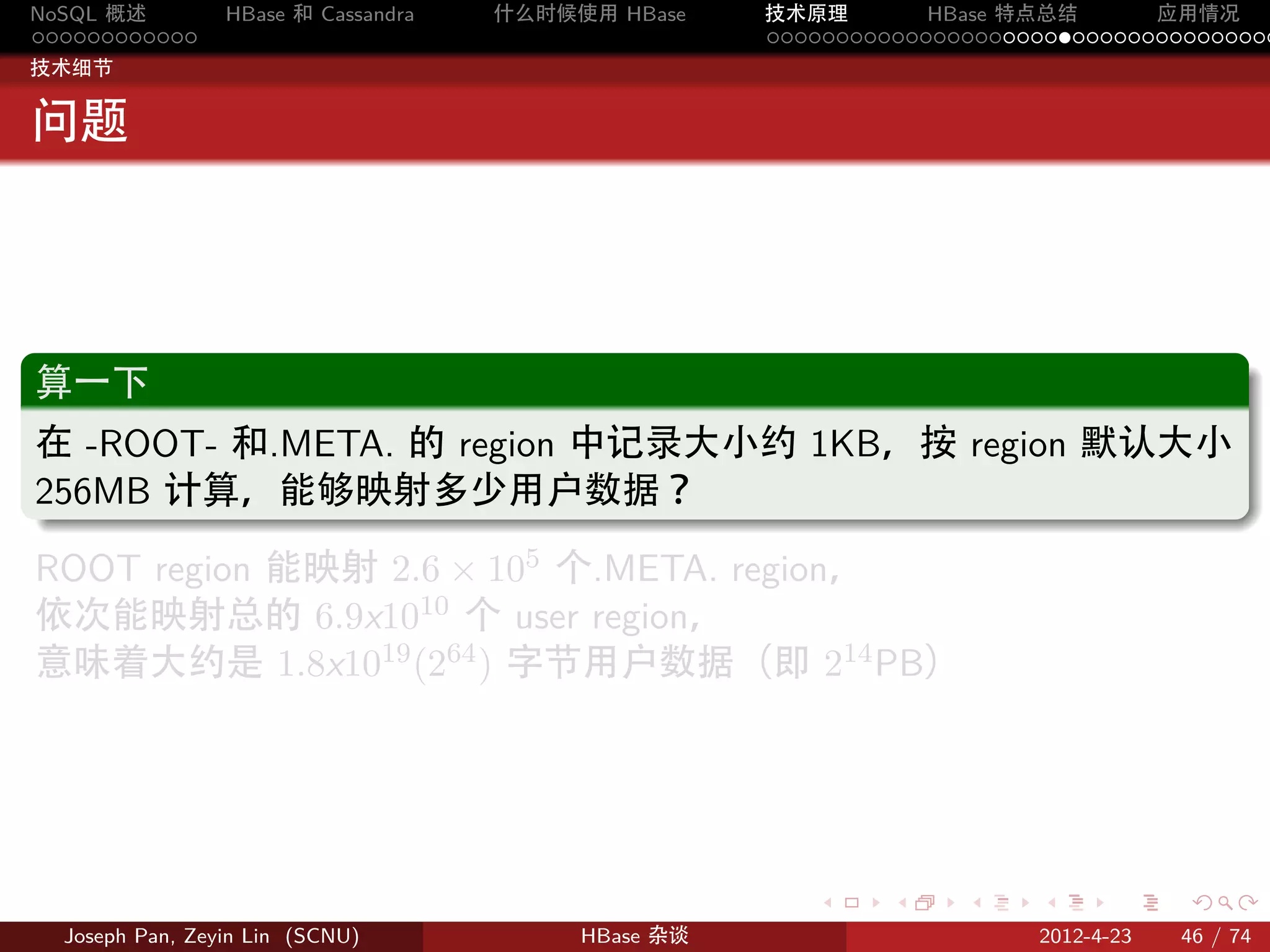 NoSQL 概述         HBase 和 Cassandra   什么时候使用 HBase    技术原理       HBase 特点总结       应用情况
............                                         .....................................
技术细节


问题



.
算一下
.
在 -ROOT- 和.META. 的 region 中记录大小约 1KB，按 region 默认大小
256MB 计算，能够映射多少用户数据？
.
ROOT region 能映射 2.6 × 105 个.META. region，
依次能映射总的 6.9x1010 个 user region，
意味着大约是 1.8x1019 (264 ) 字节用户数据（即 214 PB）




                                                        .     .    .     .     .    .

  Joseph Pan, Zeyin Lin (SCNU)            HBase 杂谈                      2012-4-23   46 / 74
 