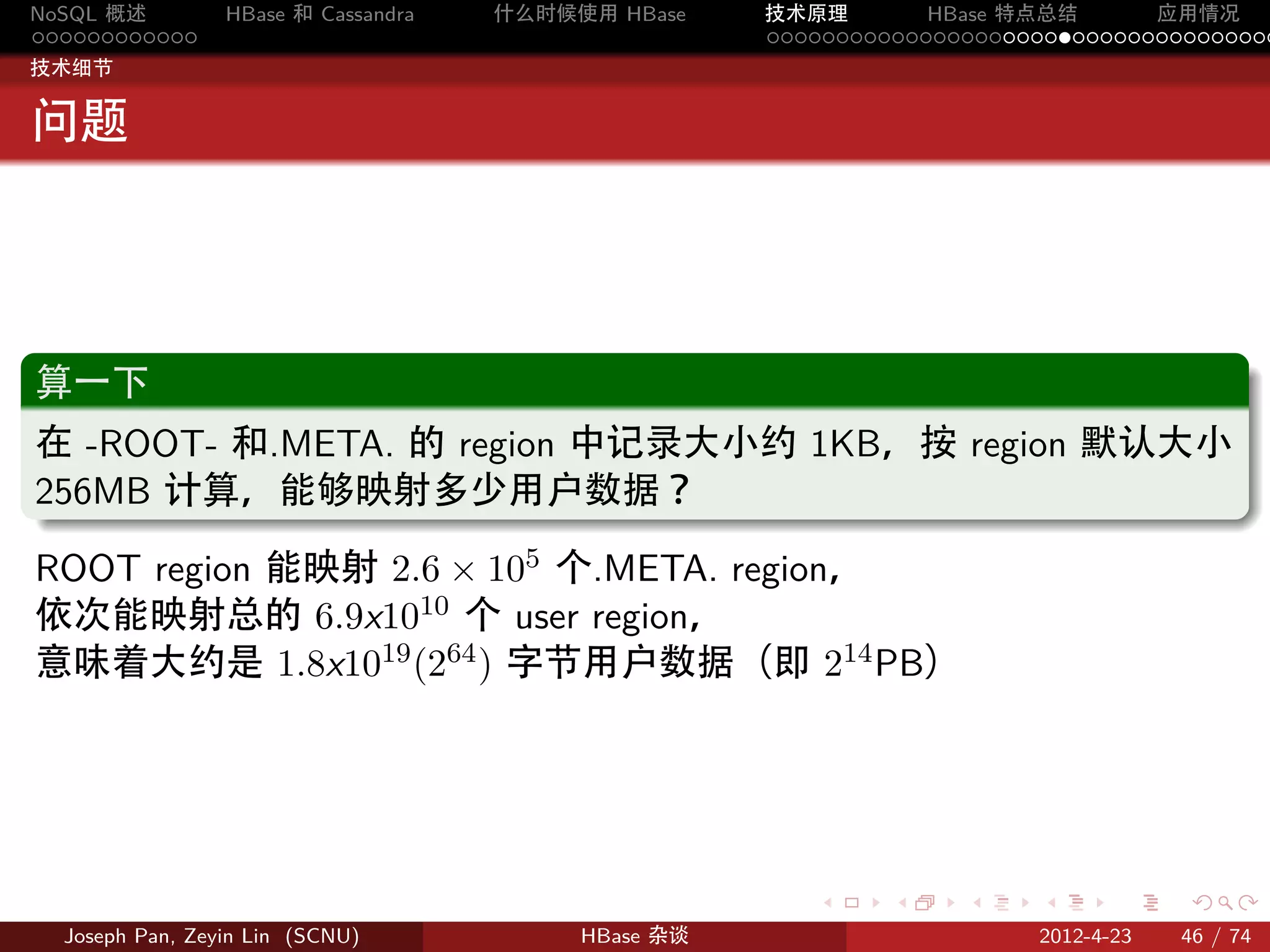 NoSQL 概述         HBase 和 Cassandra   什么时候使用 HBase    技术原理       HBase 特点总结       应用情况
............                                         .....................................
技术细节


问题



.
算一下
.
在 -ROOT- 和.META. 的 region 中记录大小约 1KB，按 region 默认大小
256MB 计算，能够映射多少用户数据？
.
ROOT region 能映射 2.6 × 105 个.META. region，
依次能映射总的 6.9x1010 个 user region，
意味着大约是 1.8x1019 (264 ) 字节用户数据（即 214 PB）




                                                        .     .    .     .     .    .

  Joseph Pan, Zeyin Lin (SCNU)            HBase 杂谈                      2012-4-23   46 / 74
 