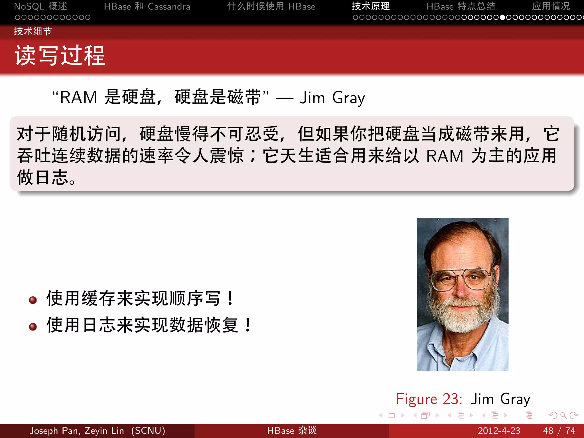 NoSQL 概述         HBase 和 Cassandra   什么时候使用 HBase    技术原理       HBase 特点总结       应用情况
............                                         .....................................
技术细节


读写过程
  “RAM 是硬盘，硬盘是磁带” — Jim Gray
.
对于随机访问，硬盘慢得不可忍受，但如果你把硬盘当成磁带来用，它
吞吐连续数据的速率令人震惊；它天生适合用来给以 RAM 为主的应用
做日志。
.




     使用缓存来实现顺序写！
     使用日志来实现数据恢复！



                                                            Figure 23: Jim Gray
                                                        .     .    .     .     .    .

  Joseph Pan, Zeyin Lin (SCNU)            HBase 杂谈                      2012-4-23   48 / 74
 