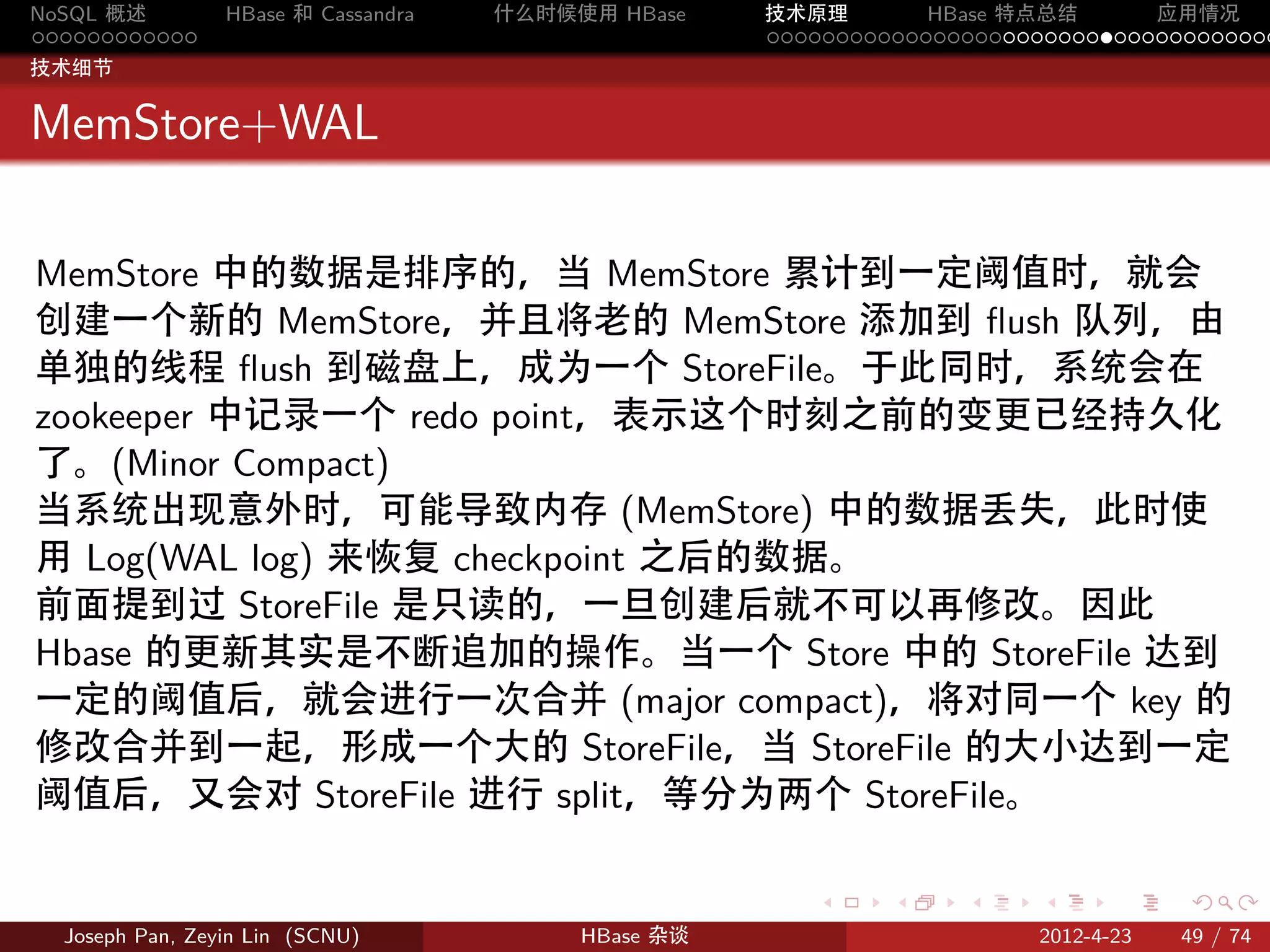 NoSQL 概述         HBase 和 Cassandra   什么时候使用 HBase    技术原理       HBase 特点总结       应用情况
............                                         .....................................
技术细节


MemStore+WAL

MemStore 中的数据是排序的，当 MemStore 累计到一定阈值时，就会
创建一个新的 MemStore，并且将老的 MemStore 添加到 ﬂush 队列，由
单独的线程 ﬂush 到磁盘上，成为一个 StoreFile。于此同时，系统会在
zookeeper 中记录一个 redo point，表示这个时刻之前的变更已经持久化
了。(Minor Compact)
当系统出现意外时，可能导致内存 (MemStore) 中的数据丢失，此时使
用 Log(WAL log) 来恢复 checkpoint 之后的数据。
前面提到过 StoreFile 是只读的，一旦创建后就不可以再修改。因此
Hbase 的更新其实是不断追加的操作。当一个 Store 中的 StoreFile 达到
一定的阈值后，就会进行一次合并 (major compact)，将对同一个 key 的
修改合并到一起，形成一个大的 StoreFile，当 StoreFile 的大小达到一定
阈值后，又会对 StoreFile 进行 split，等分为两个 StoreFile。

                                                        .     .    .     .     .    .

  Joseph Pan, Zeyin Lin (SCNU)            HBase 杂谈                      2012-4-23   49 / 74
 