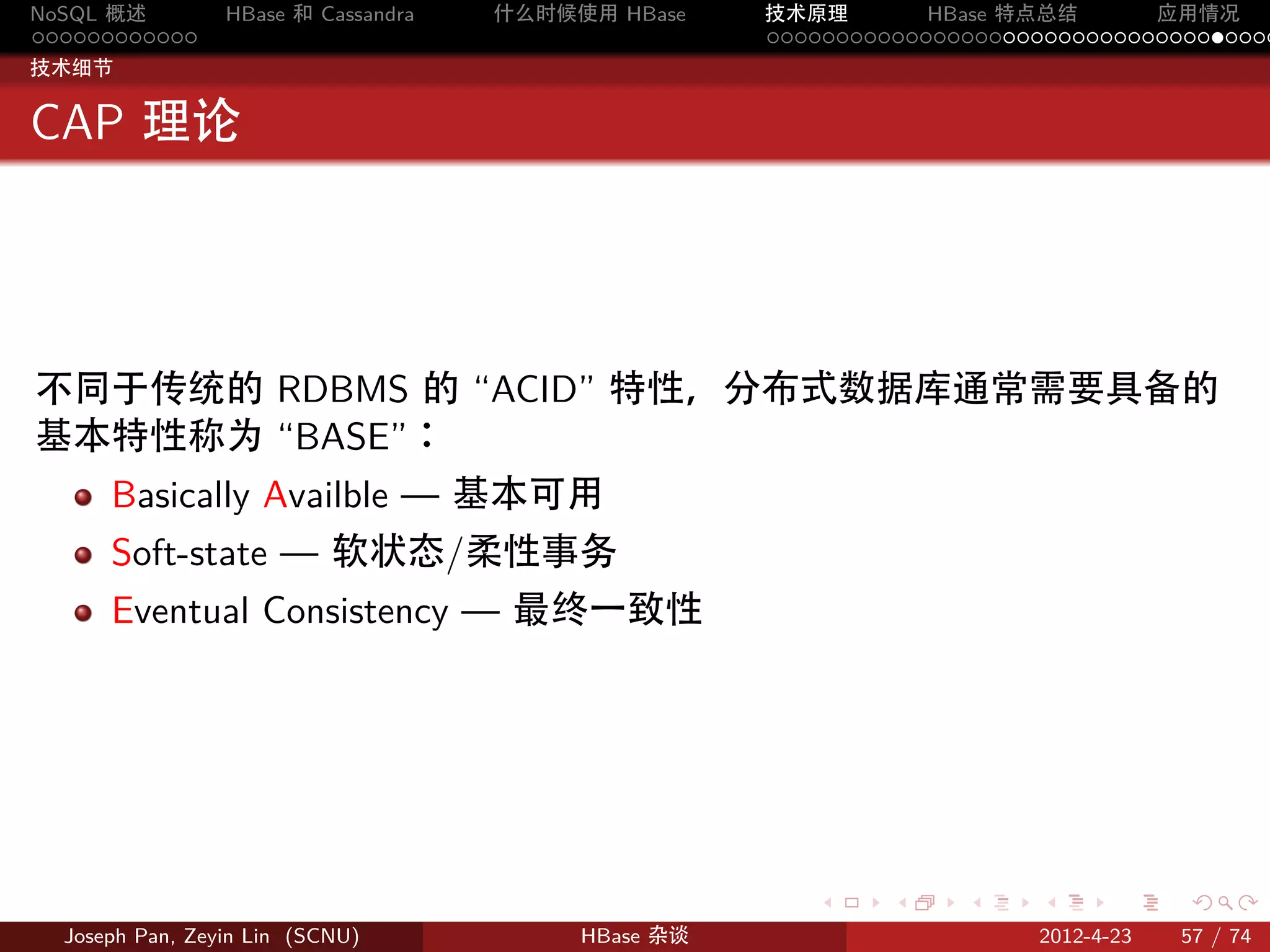 NoSQL 概述         HBase 和 Cassandra   什么时候使用 HBase    技术原理       HBase 特点总结       应用情况
............                                         .....................................
技术细节


CAP 理论




不同于传统的 RDBMS 的 “ACID” 特性，分布式数据库通常需要具备的
基本特性称为 “BASE”：
      Basically Availble — 基本可用
      Soft-state — 软状态/柔性事务
      Eventual Consistency — 最终一致性




                                                        .     .    .     .     .    .

  Joseph Pan, Zeyin Lin (SCNU)            HBase 杂谈                      2012-4-23   57 / 74
 