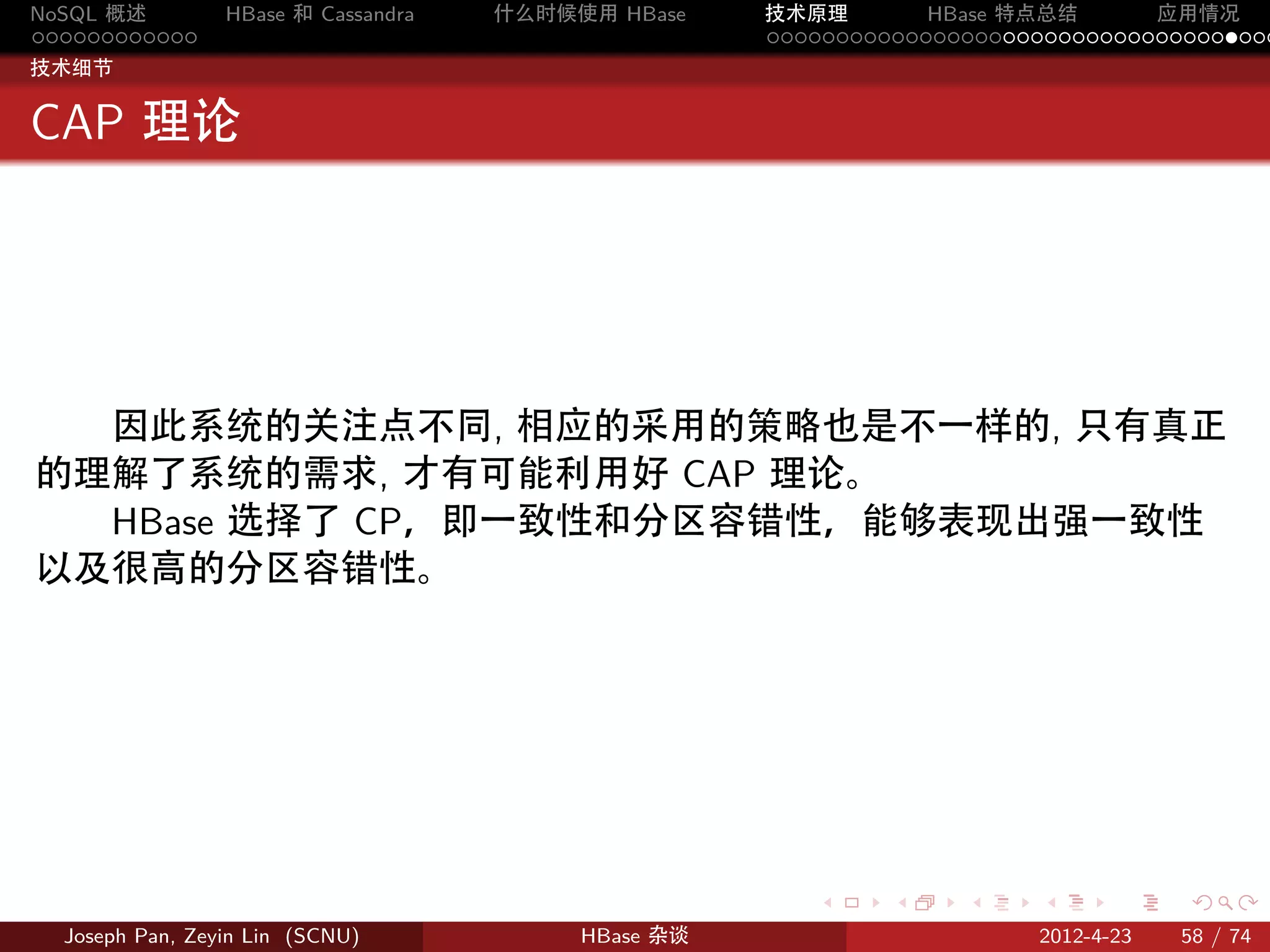 NoSQL 概述         HBase 和 Cassandra   什么时候使用 HBase    技术原理       HBase 特点总结       应用情况
............                                         .....................................
技术细节


CAP 理论




  因此系统的关注点不同, 相应的采用的策略也是不一样的, 只有真正
的理解了系统的需求, 才有可能利用好 CAP 理论。
  HBase 选择了 CP，即一致性和分区容错性，能够表现出强一致性
以及很高的分区容错性。




                                                        .     .    .     .     .    .

  Joseph Pan, Zeyin Lin (SCNU)            HBase 杂谈                      2012-4-23   58 / 74
 