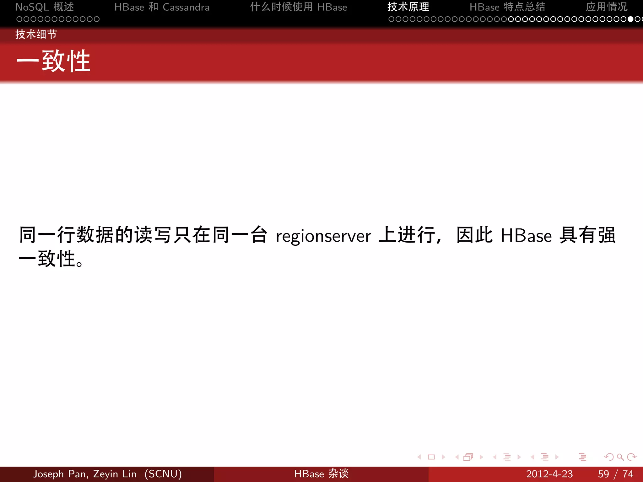 NoSQL 概述         HBase 和 Cassandra   什么时候使用 HBase    技术原理       HBase 特点总结       应用情况
............                                         .....................................
技术细节


一致性




同一行数据的读写只在同一台 regionserver 上进行，因此 HBase 具有强
一致性。




                                                        .     .    .     .     .    .

  Joseph Pan, Zeyin Lin (SCNU)            HBase 杂谈                      2012-4-23   59 / 74
 