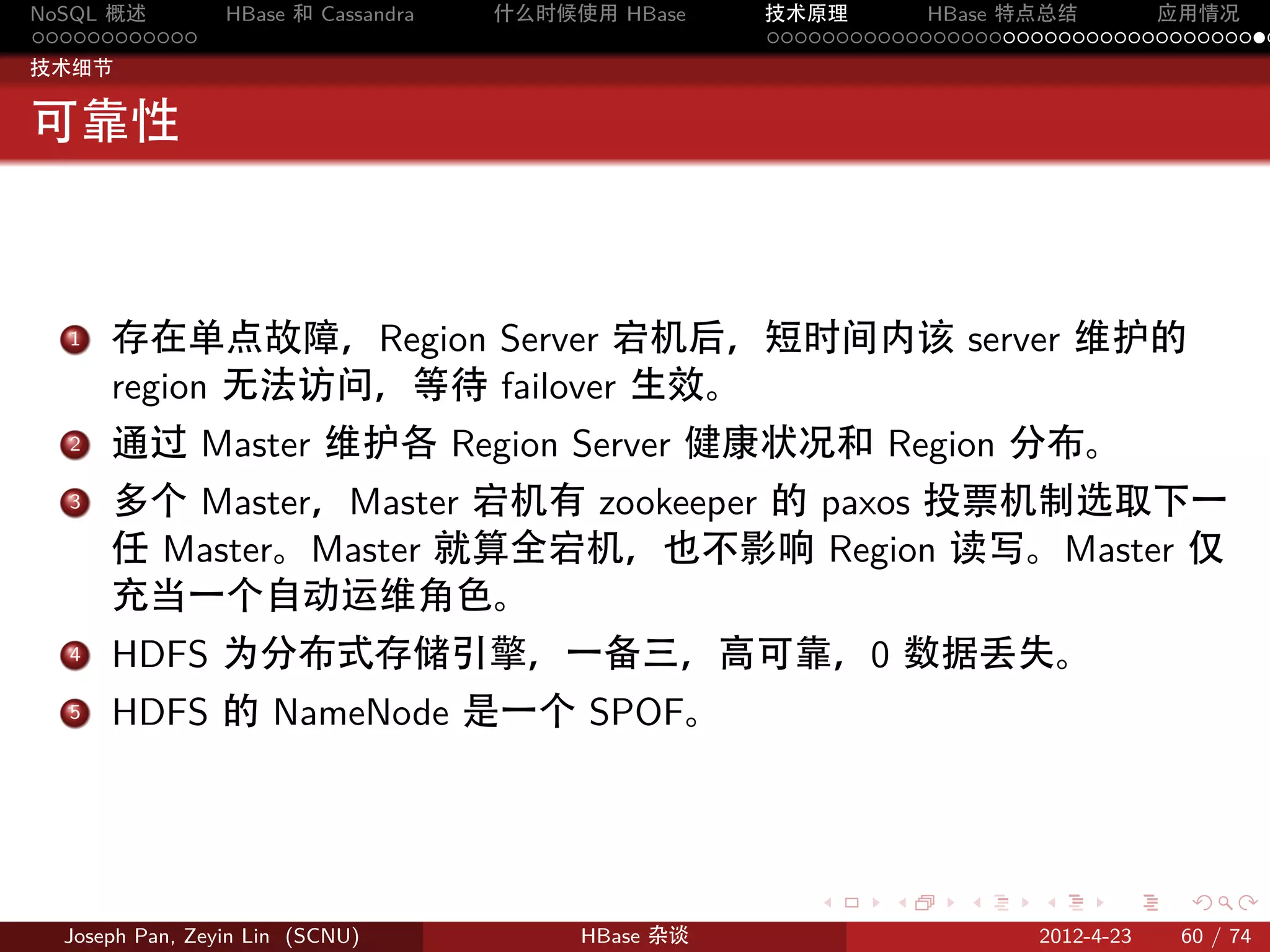 NoSQL 概述         HBase 和 Cassandra   什么时候使用 HBase    技术原理       HBase 特点总结       应用情况
............                                         .....................................
技术细节


可靠性



  . 存在单点故障，Region Server 宕机后，短时间内该 server 维护的
  1

    region 无法访问，等待 failover 生效。
  . 通过 Master 维护各 Region Server 健康状况和 Region 分布。
  2

  . 多个 Master，Master 宕机有 zookeeper 的 paxos 投票机制选取下一
  3

    任 Master。Master 就算全宕机，也不影响 Region 读写。Master 仅
    充当一个自动运维角色。
  . HDFS 为分布式存储引擎，一备三，高可靠，0 数据丢失。
  4

  5. HDFS 的 NameNode 是一个 SPOF。




                                                        .     .    .     .     .    .

  Joseph Pan, Zeyin Lin (SCNU)            HBase 杂谈                      2012-4-23   60 / 74
 