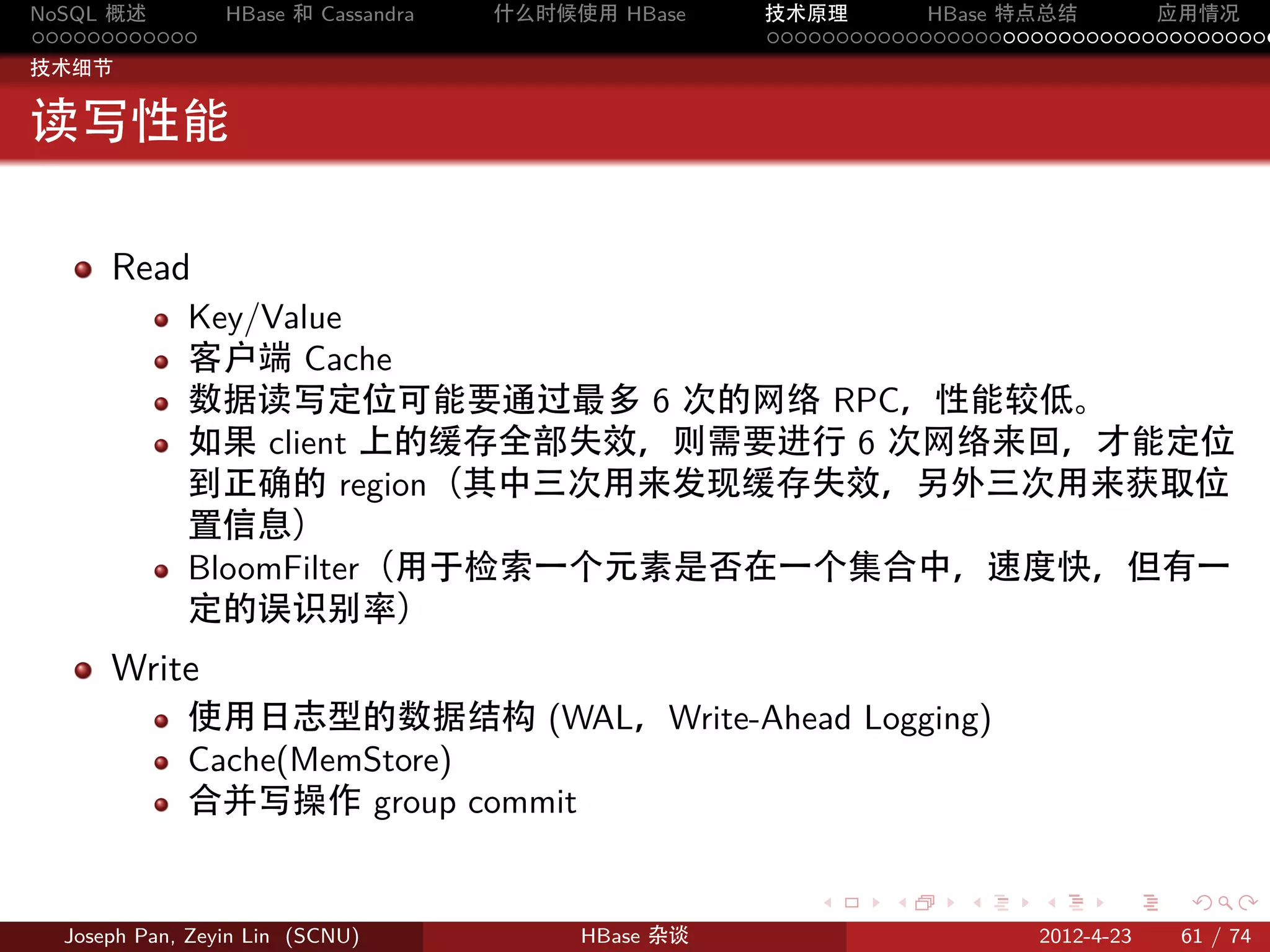 NoSQL 概述         HBase 和 Cassandra   什么时候使用 HBase    技术原理       HBase 特点总结       应用情况
............                                         .....................................
技术细节


读写性能

      Read
             Key/Value
             客户端 Cache
             数据读写定位可能要通过最多 6 次的网络 RPC，性能较低。
             如果 client 上的缓存全部失效，则需要进行 6 次网络来回，才能定位
             到正确的 region（其中三次用来发现缓存失效，另外三次用来获取位
             置信息）
             BloomFilter（用于检索一个元素是否在一个集合中，速度快，但有一
             定的误识别率）
      Write
             使用日志型的数据结构 (WAL，Write-Ahead Logging)
             Cache(MemStore)
             合并写操作 group commit

                                                        .     .    .     .     .    .

  Joseph Pan, Zeyin Lin (SCNU)            HBase 杂谈                      2012-4-23   61 / 74
 