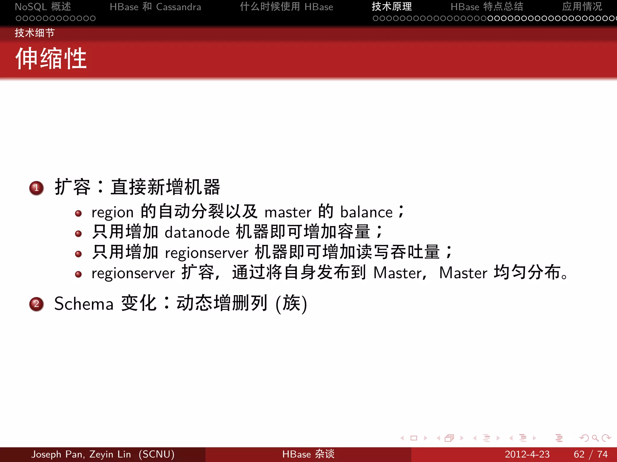 NoSQL 概述         HBase 和 Cassandra   什么时候使用 HBase    技术原理       HBase 特点总结       应用情况
............                                         .....................................
技术细节


伸缩性




  1. 扩容：直接新增机器
             region 的自动分裂以及 master 的 balance；
             只用增加 datanode 机器即可增加容量；
             只用增加 regionserver 机器即可增加读写吞吐量；
             regionserver 扩容，通过将自身发布到 Master，Master 均匀分布。
  2. Schema 变化：动态增删列 (族)




                                                        .     .    .     .     .    .

  Joseph Pan, Zeyin Lin (SCNU)            HBase 杂谈                      2012-4-23   62 / 74
 