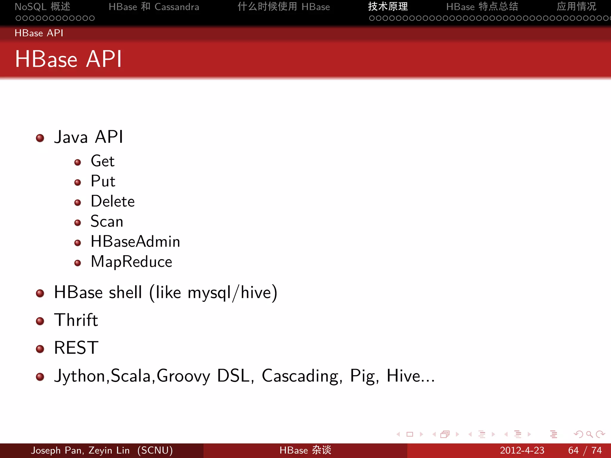 NoSQL 概述         HBase 和 Cassandra   什么时候使用 HBase    技术原理       HBase 特点总结       应用情况
............                                         .....................................
HBase API


HBase API


       Java API
             Get
             Put
             Delete
             Scan
             HBaseAdmin
             MapReduce
       HBase shell (like mysql/hive)
       Thrift
       REST
       Jython,Scala,Groovy DSL, Cascading, Pig, Hive...


                                                        .     .    .     .     .    .

  Joseph Pan, Zeyin Lin (SCNU)            HBase 杂谈                      2012-4-23   64 / 74
 