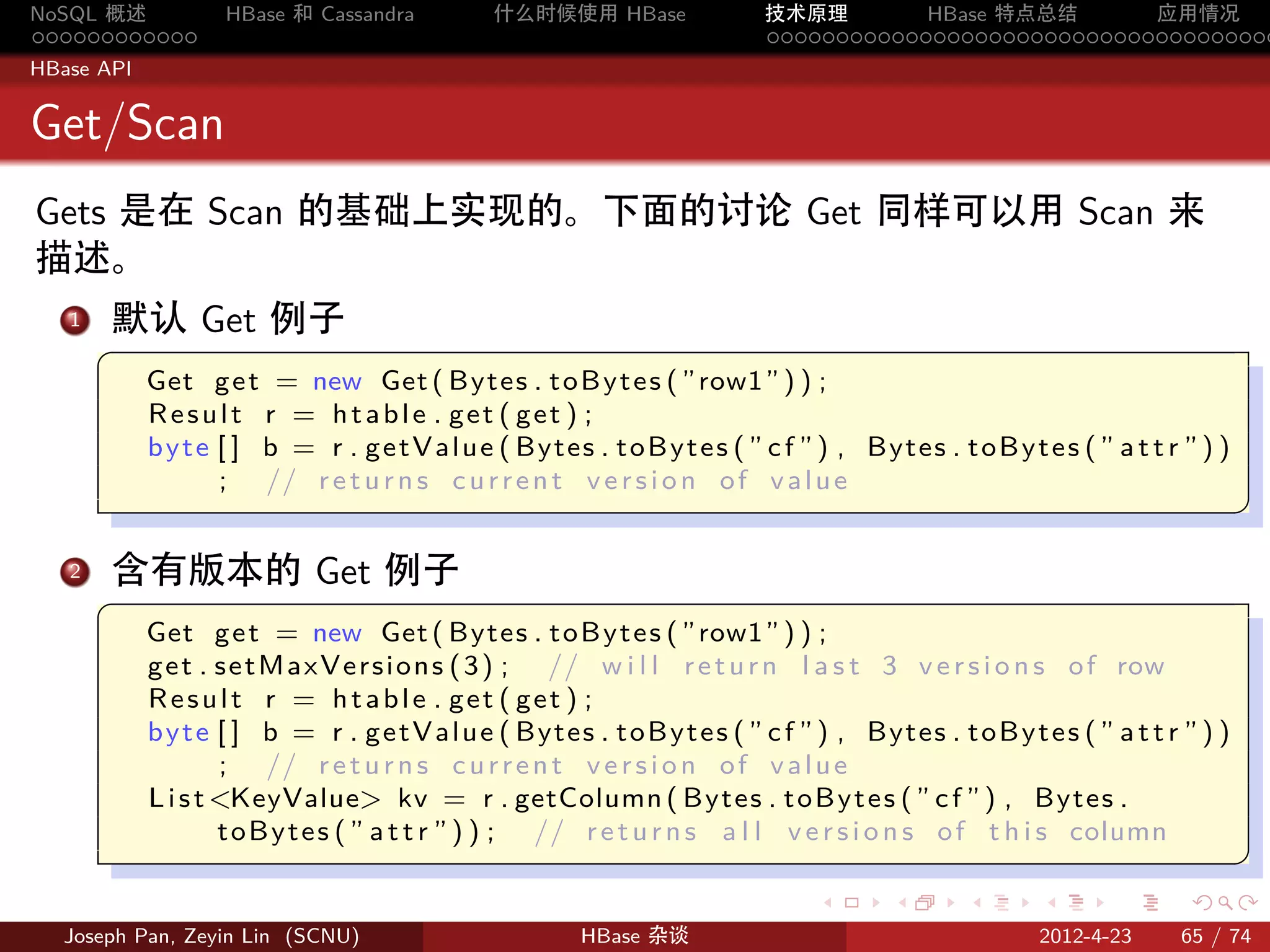 NoSQL 概述            HBase 和 Cassandra           什么时候使用 HBase                技术原理       HBase 特点总结       应用情况
............                                                                .....................................
HBase API


Get/Scan
Gets 是在 Scan 的基础上实现的。下面的讨论 Get 同样可以用 Scan 来
描述。
  .
  1 默认 Get 例子
       §
            Get g e t = new Get ( Bytes . t o B y t e s ( ”row1” ) ) ;
            Result r = htable . get ( get ) ;
            b y t e [ ] b = r . g e t V a l u e ( Bytes . t o B y t e s ( ” c f ” ) , Bytes . t o B y t e s ( ” a t t r ” ) )
                    ; // r e t u r n s c u r r e n t v e r s i o n o f v a l u e
                                                                                                                                ¥
                                                                                                                                
   2. 含有版本的 Get 例子
       §
            Get g e t = new Get ( Bytes . t o B y t e s ( ”row1” ) ) ;
            g e t . s e t M a x V e r s i o n s ( 3 ) ; // w i l l r e t u r n l a s t 3 v e r s i o n s o f row
            Result r = htable . get ( get ) ;
            b y t e [ ] b = r . g e t V a l u e ( Bytes . t o B y t e s ( ” c f ” ) , Bytes . t o B y t e s ( ” a t t r ” ) )
                    ; // r e t u r n s c u r r e n t v e r s i o n o f v a l u e
            L i s t KeyValue kv = r . getColumn ( Bytes . t o B y t e s ( ” c f ” ) , Bytes .
                    t o B y t e s ( ” a t t r ” ) ) ; // r e t u r n s a l l v e r s i o n s o f t h i s column
                                                                                                                                ¥
                                                                                                                                
                                                                                 .       .       .       .       .      .

  Joseph Pan, Zeyin Lin (SCNU)                           HBase 杂谈                                        2012-4-23     65 / 74
 