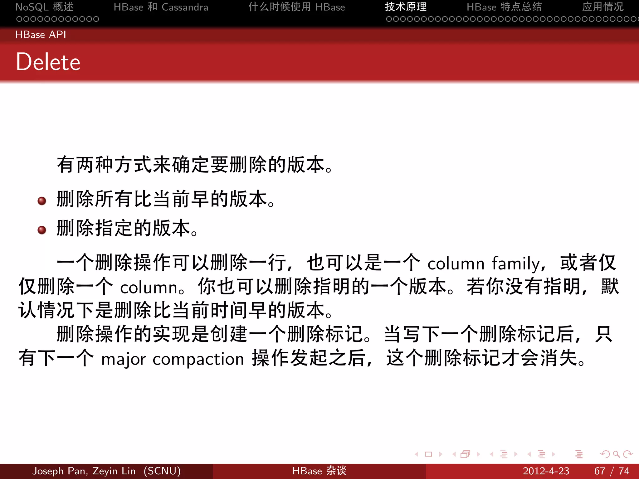 NoSQL 概述         HBase 和 Cassandra   什么时候使用 HBase    技术原理       HBase 特点总结       应用情况
............                                         .....................................
HBase API


Delete



       有两种方式来确定要删除的版本。
       删除所有比当前早的版本。
       删除指定的版本。
  一个删除操作可以删除一行，也可以是一个 column family，或者仅
仅删除一个 column。你也可以删除指明的一个版本。若你没有指明，默
认情况下是删除比当前时间早的版本。
  删除操作的实现是创建一个删除标记。当写下一个删除标记后，只
有下一个 major compaction 操作发起之后，这个删除标记才会消失。



                                                        .     .    .     .     .    .

  Joseph Pan, Zeyin Lin (SCNU)            HBase 杂谈                      2012-4-23   67 / 74
 