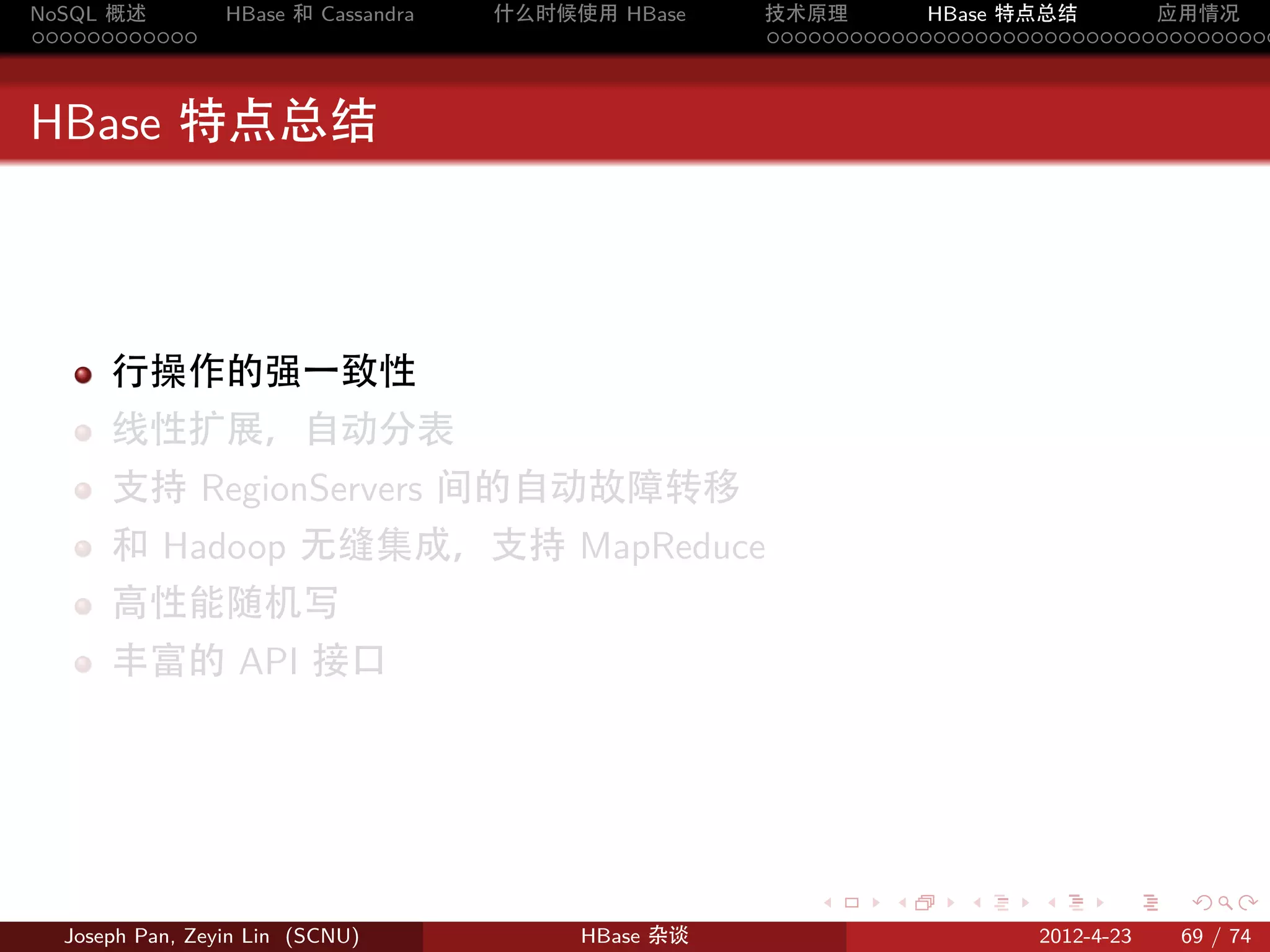 NoSQL 概述         HBase 和 Cassandra   什么时候使用 HBase    技术原理       HBase 特点总结       应用情况
............                                         .....................................



HBase 特点总结



      行操作的强一致性
      线性扩展，自动分表
      支持 RegionServers 间的自动故障转移
      和 Hadoop 无缝集成，支持 MapReduce
      高性能随机写
      丰富的 API 接口




                                                        .     .    .     .     .    .

  Joseph Pan, Zeyin Lin (SCNU)            HBase 杂谈                      2012-4-23   69 / 74
 