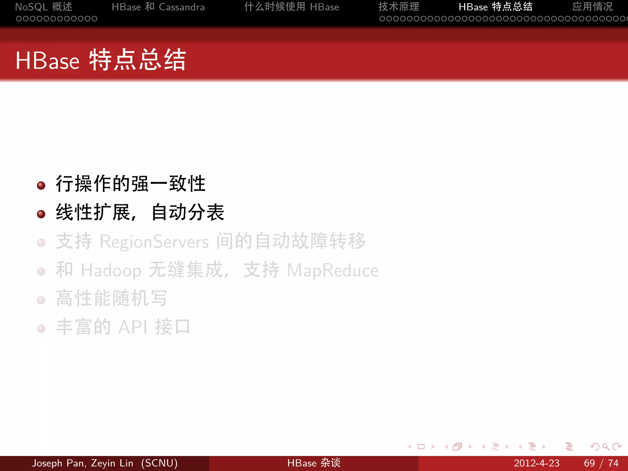 NoSQL 概述         HBase 和 Cassandra   什么时候使用 HBase    技术原理       HBase 特点总结       应用情况
............                                         .....................................



HBase 特点总结



      行操作的强一致性
      线性扩展，自动分表
      支持 RegionServers 间的自动故障转移
      和 Hadoop 无缝集成，支持 MapReduce
      高性能随机写
      丰富的 API 接口




                                                        .     .    .     .     .    .

  Joseph Pan, Zeyin Lin (SCNU)            HBase 杂谈                      2012-4-23   69 / 74
 