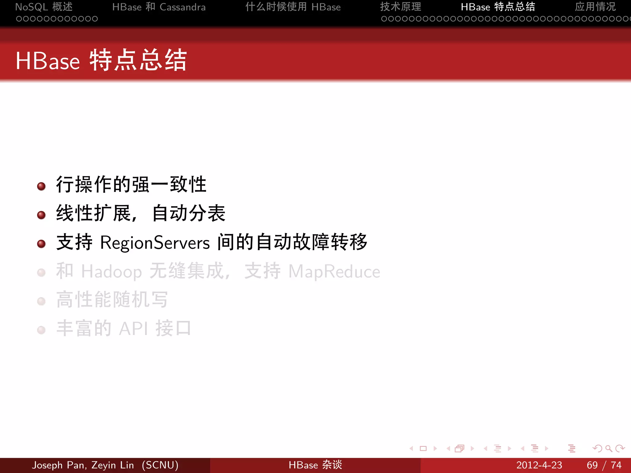 NoSQL 概述         HBase 和 Cassandra   什么时候使用 HBase    技术原理       HBase 特点总结       应用情况
............                                         .....................................



HBase 特点总结



      行操作的强一致性
      线性扩展，自动分表
      支持 RegionServers 间的自动故障转移
      和 Hadoop 无缝集成，支持 MapReduce
      高性能随机写
      丰富的 API 接口




                                                        .     .    .     .     .    .

  Joseph Pan, Zeyin Lin (SCNU)            HBase 杂谈                      2012-4-23   69 / 74
 