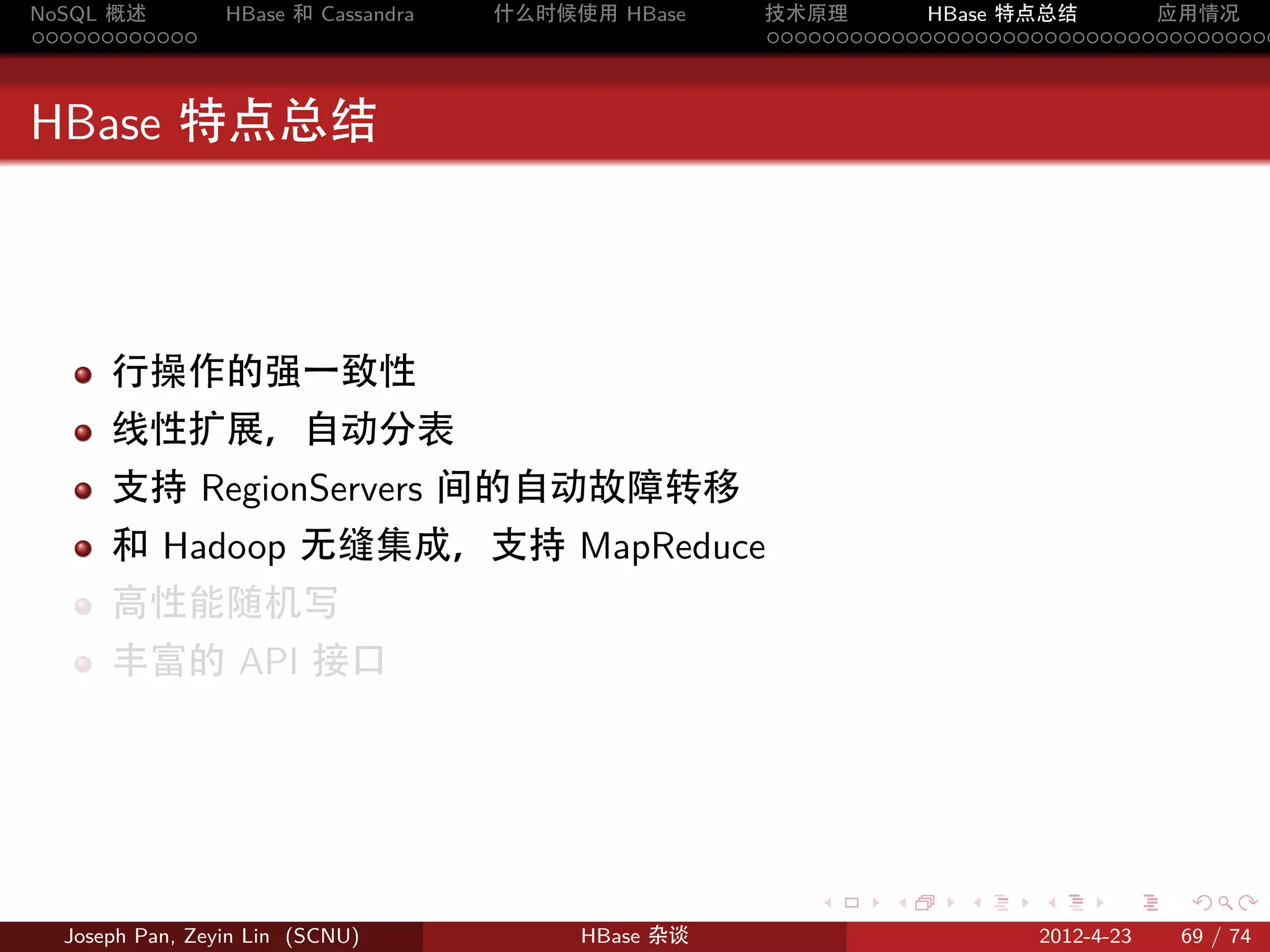 NoSQL 概述         HBase 和 Cassandra   什么时候使用 HBase    技术原理       HBase 特点总结       应用情况
............                                         .....................................



HBase 特点总结



      行操作的强一致性
      线性扩展，自动分表
      支持 RegionServers 间的自动故障转移
      和 Hadoop 无缝集成，支持 MapReduce
      高性能随机写
      丰富的 API 接口




                                                        .     .    .     .     .    .

  Joseph Pan, Zeyin Lin (SCNU)            HBase 杂谈                      2012-4-23   69 / 74
 