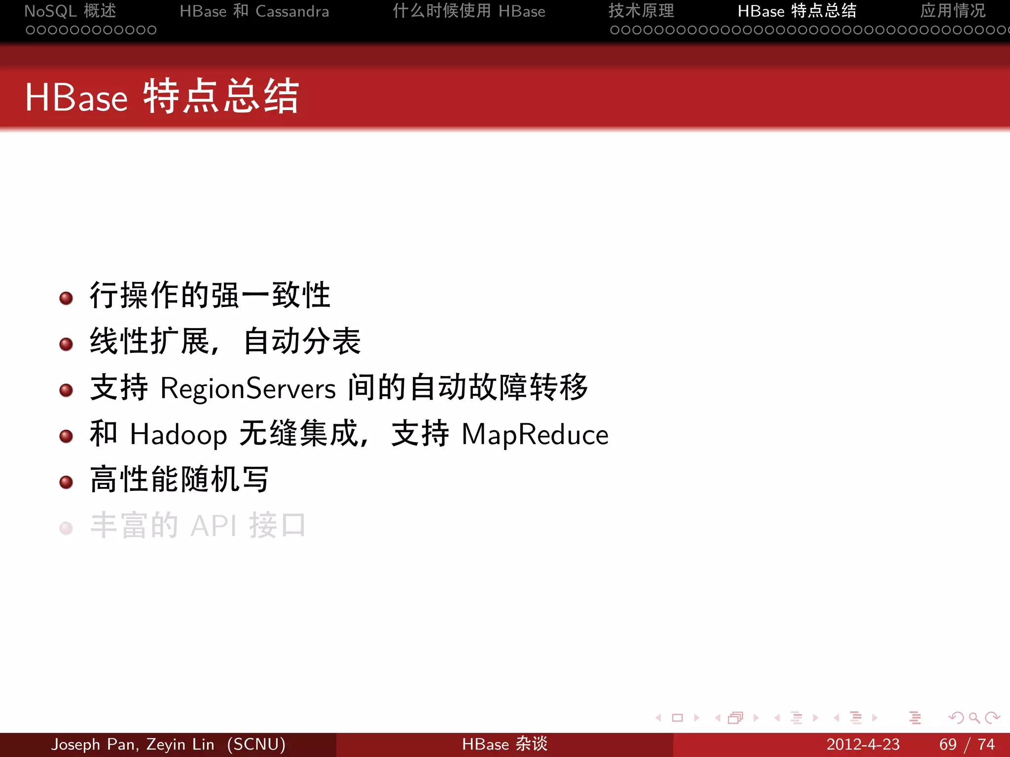 NoSQL 概述         HBase 和 Cassandra   什么时候使用 HBase    技术原理       HBase 特点总结       应用情况
............                                         .....................................



HBase 特点总结



      行操作的强一致性
      线性扩展，自动分表
      支持 RegionServers 间的自动故障转移
      和 Hadoop 无缝集成，支持 MapReduce
      高性能随机写
      丰富的 API 接口




                                                        .     .    .     .     .    .

  Joseph Pan, Zeyin Lin (SCNU)            HBase 杂谈                      2012-4-23   69 / 74
 