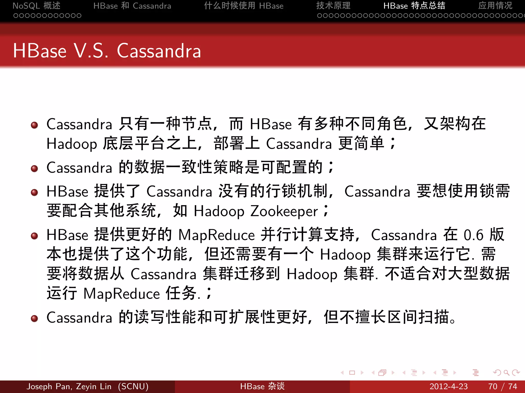 NoSQL 概述         HBase 和 Cassandra   什么时候使用 HBase    技术原理       HBase 特点总结       应用情况
............                                         .....................................



HBase V.S. Cassandra


      Cassandra 只有一种节点，而 HBase 有多种不同角色，又架构在
      Hadoop 底层平台之上，部署上 Cassandra 更简单；
      Cassandra 的数据一致性策略是可配置的；
      HBase 提供了 Cassandra 没有的行锁机制，Cassandra 要想使用锁需
      要配合其他系统，如 Hadoop Zookeeper；
      HBase 提供更好的 MapReduce 并行计算支持，Cassandra 在 0.6 版
      本也提供了这个功能，但还需要有一个 Hadoop 集群来运行它. 需
      要将数据从 Cassandra 集群迁移到 Hadoop 集群. 不适合对大型数据
      运行 MapReduce 任务.；
      Cassandra 的读写性能和可扩展性更好，但不擅长区间扫描。


                                                        .     .    .     .     .    .

  Joseph Pan, Zeyin Lin (SCNU)            HBase 杂谈                      2012-4-23   70 / 74
 