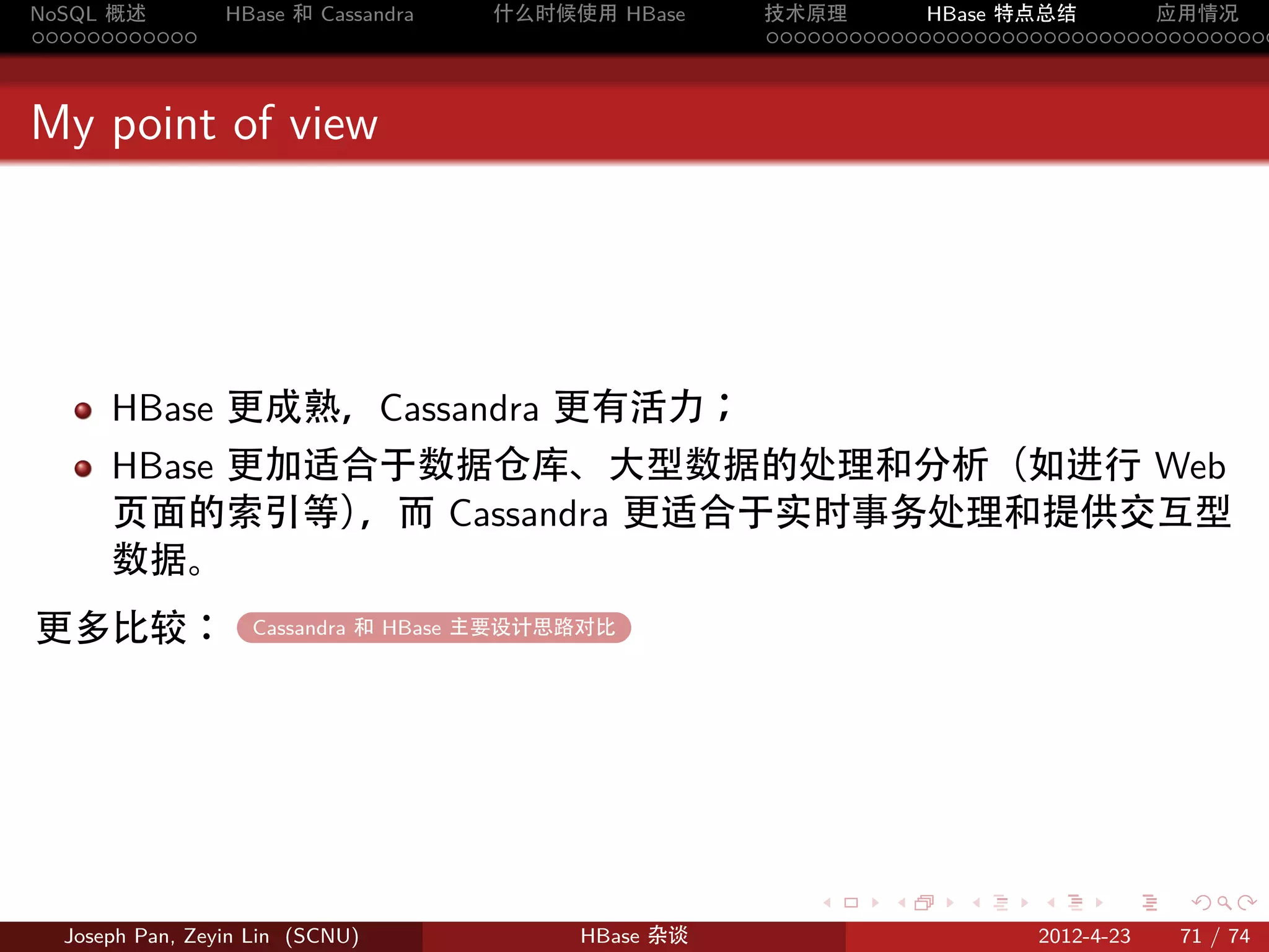 NoSQL 概述         HBase 和 Cassandra   什么时候使用 HBase    技术原理       HBase 特点总结       应用情况
............                                         .....................................



My point of view




      HBase 更成熟，Cassandra 更有活力；
      HBase 更加适合于数据仓库、大型数据的处理和分析（如进行 Web
      页面的索引等）  ，而 Cassandra 更适合于实时事务处理和提供交互型
      数据。
更多比较：              Cassandra 和 HBase 主要设计思路对比
                   .




                                                        .     .    .     .     .    .

  Joseph Pan, Zeyin Lin (SCNU)            HBase 杂谈                      2012-4-23   71 / 74
 