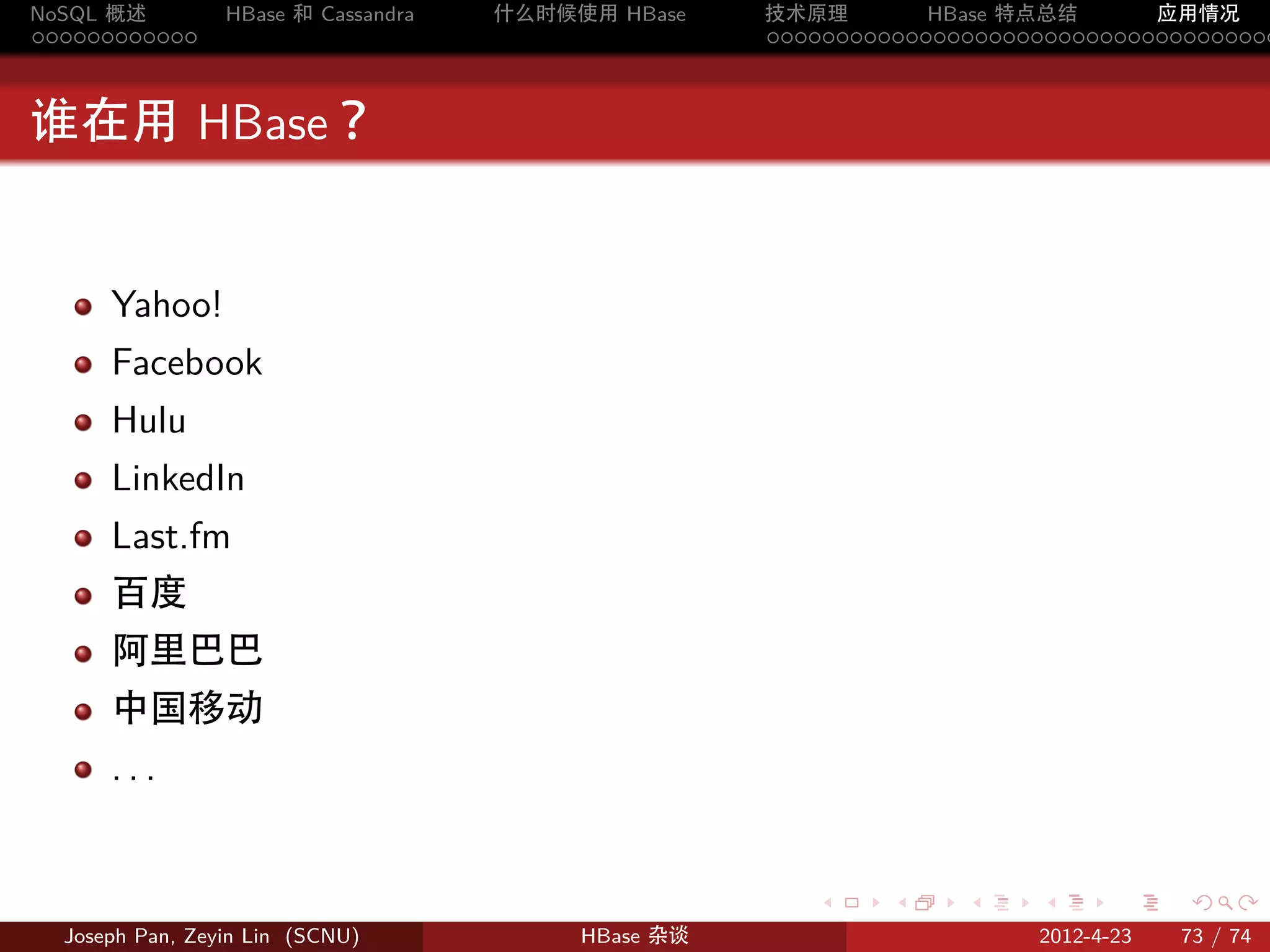 NoSQL 概述         HBase 和 Cassandra   什么时候使用 HBase    技术原理       HBase 特点总结       应用情况
............                                         .....................................



谁在用 HBase？


      Yahoo!
      Facebook
      Hulu
      LinkedIn
      Last.fm
      百度
      阿里巴巴
      中国移动
      ...


                                                        .     .    .     .     .    .

  Joseph Pan, Zeyin Lin (SCNU)            HBase 杂谈                      2012-4-23   73 / 74
 