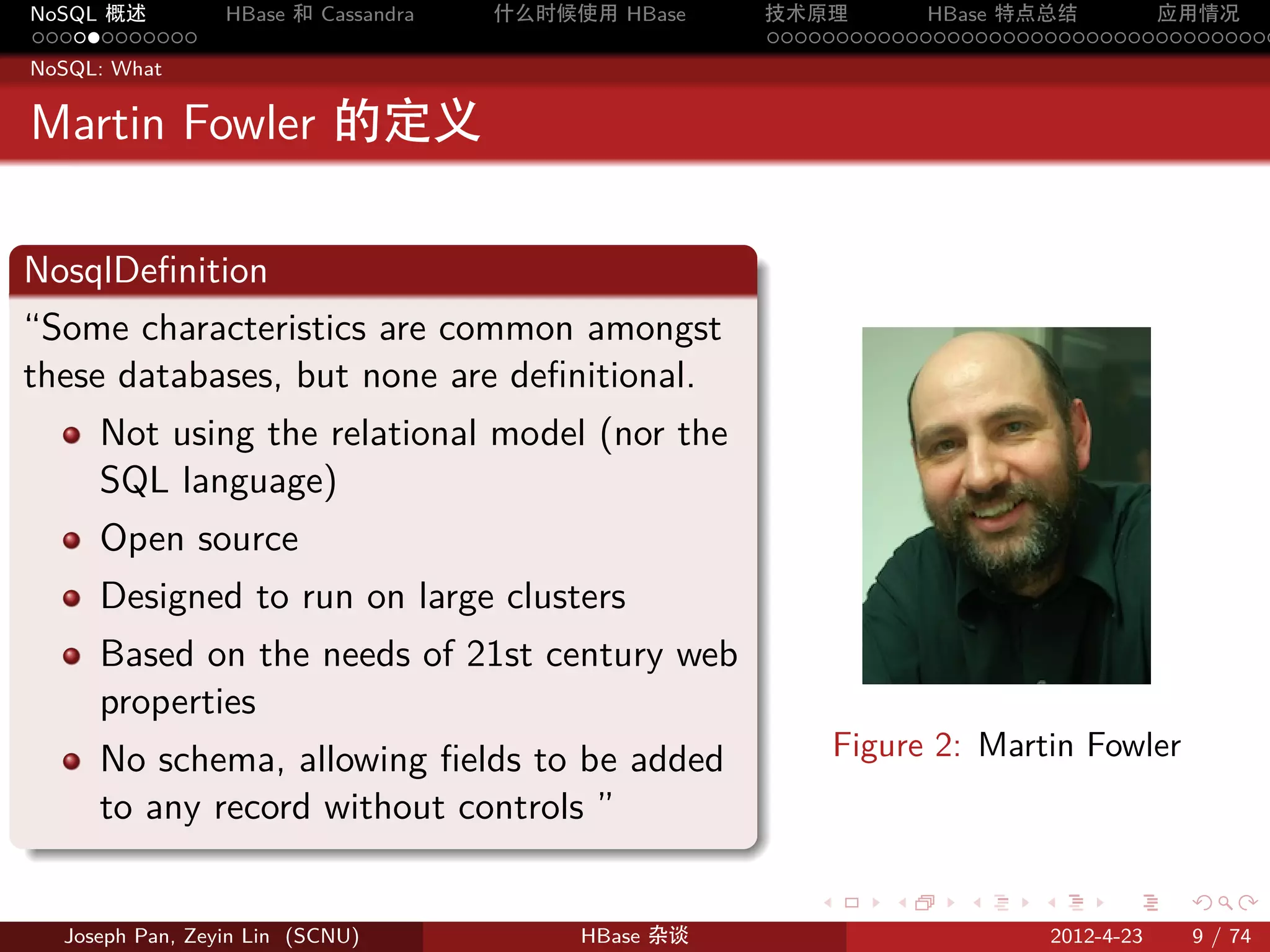 NoSQL 概述           HBase 和 Cassandra   什么时候使用 HBase    技术原理       HBase 特点总结       应用情况
............                                           .....................................
NoSQL: What


Martin Fowler 的定义

.
NosqlDeﬁnition
.
“Some characteristics are common amongst
these databases, but none are deﬁnitional.
       Not using the relational model (nor the
       SQL language)
       Open source
       Designed to run on large clusters
       Based on the needs of 21st century web
       properties
       No schema, allowing ﬁelds to be added                  Figure 2: Martin Fowler
       to any record without controls ”
.
                                                          .      .    .    .         .     .

    Joseph Pan, Zeyin Lin (SCNU)            HBase 杂谈                           2012-4-23   9 / 74
 