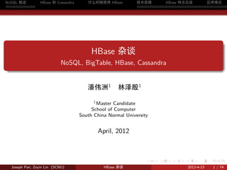 NoSQL 概述           HBase 和 Cassandra      什么时候使用 HBase         技术原理       HBase 特点总结       应用情况
............                                                   .....................................




.
                                            HBase 杂谈
                              NoSQL, BigTable, HBase, Cassandra
.


                                          潘伟洲1         林泽殷1
                                             1 Master Candidate

                                            School of Computer
                                       South China Normal University


                                              April, 2012



                                                                   .    .    .     .         .     .

    Joseph Pan, Zeyin Lin (SCNU)                 HBase 杂谈                              2012-4-23   1 / 74
 