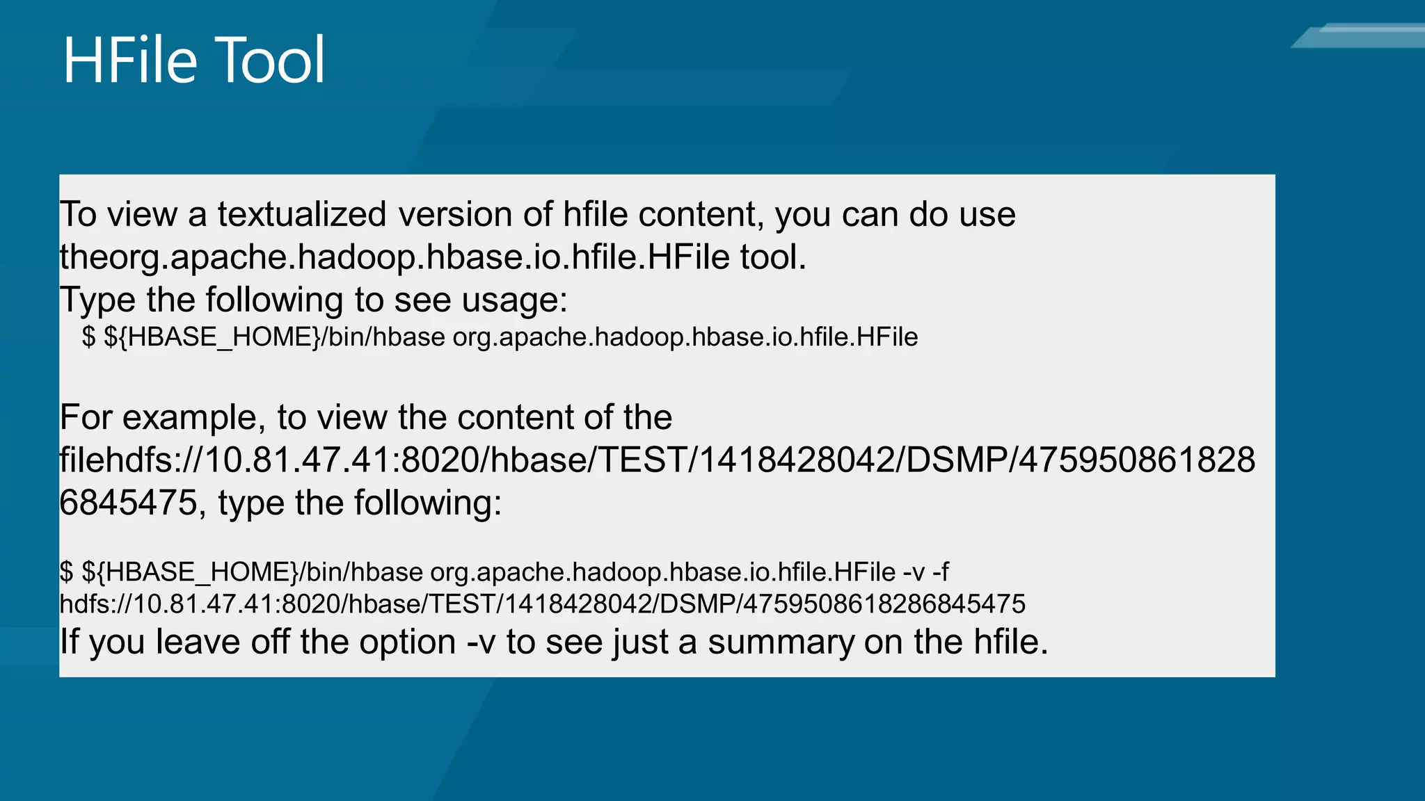 To view a textualized version of hfile content, you can do use
theorg.apache.hadoop.hbase.io.hfile.HFile tool.
Type the following to see usage:
 $ ${HBASE_HOME}/bin/hbase org.apache.hadoop.hbase.io.hfile.HFile


For example, to view the content of the
filehdfs://10.81.47.41:8020/hbase/TEST/1418428042/DSMP/475950861828
6845475, type the following:
$ ${HBASE_HOME}/bin/hbase org.apache.hadoop.hbase.io.hfile.HFile -v -f
hdfs://10.81.47.41:8020/hbase/TEST/1418428042/DSMP/4759508618286845475
If you leave off the option -v to see just a summary on the hfile.
 