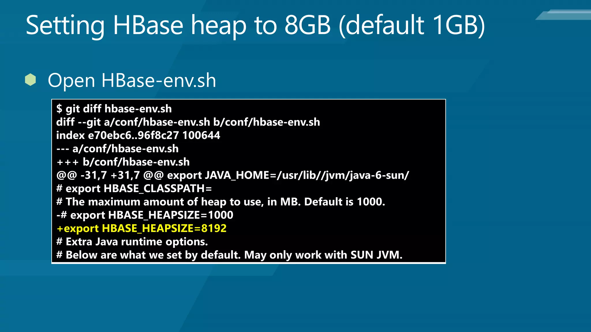 $ git diff hbase-env.sh
diff --git a/conf/hbase-env.sh b/conf/hbase-env.sh
index e70ebc6..96f8c27 100644
--- a/conf/hbase-env.sh
+++ b/conf/hbase-env.sh
@@ -31,7 +31,7 @@ export JAVA_HOME=/usr/lib//jvm/java-6-sun/
# export HBASE_CLASSPATH=
# The maximum amount of heap to use, in MB. Default is 1000.
-# export HBASE_HEAPSIZE=1000
+export HBASE_HEAPSIZE=8192
# Extra Java runtime options.
# Below are what we set by default. May only work with SUN JVM.
 