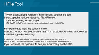 To view a textualized version of hfile content, you can do use
theorg.apache.hadoop.hbase.io.hfile.HFile tool.
Type the following to see usage:
 $ ${HBASE_HOME}/bin/hbase org.apache.hadoop.hbase.io.hfile.HFile


For example, to view the content of the
filehdfs://10.81.47.41:8020/hbase/TEST/1418428042/DSMP/475950861828
6845475, type the following:
$ ${HBASE_HOME}/bin/hbase org.apache.hadoop.hbase.io.hfile.HFile -v -f
hdfs://10.81.47.41:8020/hbase/TEST/1418428042/DSMP/4759508618286845475
If you leave off the option -v to see just a summary on the hfile.
 