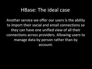 HBase: The ideal case
Another service we offer our users is the ability
to import their social and email connections so
they can have one unified view of all their
connections across providers. Allowing users to
manage data by person rather than by
account.

 
