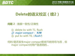 Delete的语义校正（续2）
问题 2：数据一致性/正确性
① delete kv with T1, flush

② major compact： Y/N
③ put kv with T0, (flush?)

何时/是否发生major compact影响T0的存在不否，但
major compact对用户是透明的…

 