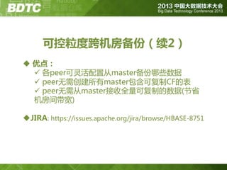可控粒度跨机房备份（续2）
 优点：
 各peer可灵活配置从master备份哪些数据
 peer无需创建所有master包含可复制CF的表
 peer无需从master接收全量可复制的数据(节省
机房间带宽)
JIRA: https://issues.apache.org/jira/browse/HBASE-8751

 