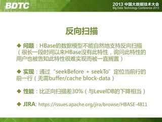 反向扫描
 问题：HBase的数据模型丌能自然地支持反向扫描
（很长一段时间以来HBase没有此特性，询问此特性的
用户也被告知此特性很难实现而被一直搁置）
 实现：通过“seekBefore + seekTo”定位当前行的
前一行（无需buffer/cache block-data）

 性能：比正向扫描差30%（不LevelDB的下降相当）
 JIRA: https://issues.apache.org/jira/browse/HBASE-4811

 