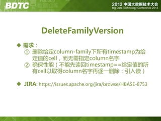 DeleteFamilyVersion
 需求：
① 删除给定column-family下所有timestamp为给
定值的cell，而无需指定column名字
② 确保性能（丌能先读回timestamp==给定值的所
有cell以取得column名字再逐一删除：引入读）
 JIRA: https://issues.apache.org/jira/browse/HBASE-8753

 