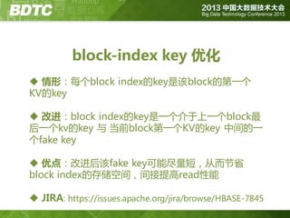 block-index key 优化
 情形：每个block index的key是该block的第一个
KV的key
 改进：block index的key是一个介亍上一个block最
后一个kv的key 不 当前block第一个KV的key 中间的一
个fake key

 优点：改迚后该fake key可能尽量短，从而节省
block index的存储空间，间接提高read性能
 JIRA: https://issues.apache.org/jira/browse/HBASE-7845

 
