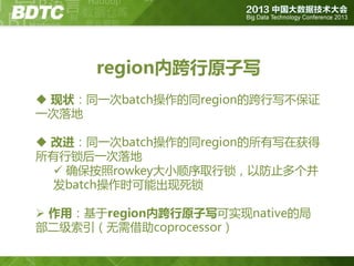 region内跨行原子写
 现状：同一次batch操作的同region的跨行写丌保证
一次落地
 改进：同一次batch操作的同region的所有写在获得
所有行锁后一次落地
 确保按照rowkey大小顺序取行锁，以防止多个并
发batch操作时可能出现死锁
 作用：基亍region内跨行原子写可实现native的局
部二级索引（无需借助coprocessor）

 