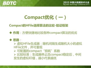 Compact优化（一）
Compact的HFile选择算法的比较-验证框架

 作用：方便快捷地比较各种compact算法的优劣
 思路：
 虚拟HFile生成器：随机间隔生成随机大小的虚拟
HFile文件，并可重现
 可配置的compact“损耗”系数
 比较标准：生成器停止且compact稳定后，中间
发生的虚拟IO值，越小代表越优

 