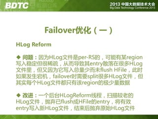 Failover优化（一）
HLog Reform

 问题：因为HLog文件是per-RS的，可能有某region
写入稳定但很稀疏，从而导致其entry散落在很多HLog
文件里，但又因为它写入总量少而未flush HFile，此时
如果发生宕机，failover时需要split很多HLog文件，但
其实每个HLog文件都只有该region的极少量数据
 改进：一个后台HLogReform线程，扫描较老的
HLog文件，抛弃已flush成HFile的entry，将有效
entry写入新HLog文件，结束后抛弃原始HLog文件

 