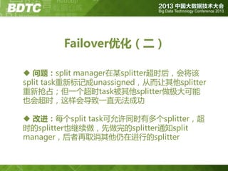 Failover优化（二）
 问题：split manager在某splitter超时后，会将该
split task重新标记成unassigned，从而让其他splitter
重新抢占；但一个超时task被其他splitter做极大可能
也会超时，这样会导致一直无法成功
 改进：每个split task可允许同时有多个splitter，超
时的splitter也继续做，先做完的splitter通知split
manager，后者再取消其他仍在迚行的splitter

 
