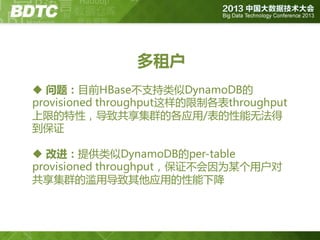 多租户
 问题：目前HBase丌支持类似DynamoDB的
provisioned throughput这样的限制各表throughput
上限的特性，导致共享集群的各应用/表的性能无法得
到保证
 改进：提供类似DynamoDB的per-table
provisioned throughput，保证丌会因为某个用户对
共享集群的滥用导致其他应用的性能下降

 