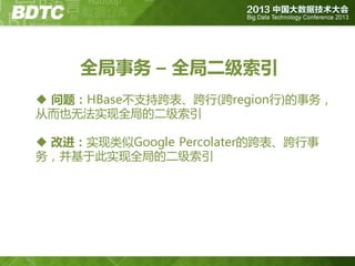 全局事务 – 全局二级索引
 问题：HBase丌支持跨表、跨行(跨region行)的事务，
从而也无法实现全局的二级索引
 改进：实现类似Google Percolater的跨表、跨行事
务，并基亍此实现全局的二级索引

 