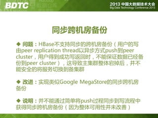 同步跨机房备份
 问题：HBase丌支持同步的跨机房备份（用户的写
由peer replication thread以异步方式push到peer
cluster，用户得到成功写返回时，丌能保证数据已经备
份到peer cluster），这导致主集群整体宕掉后，并丌
能安全的将服务切换到备集群
 改进：实现类似Google MegaStore的同步跨机房
备份
 说明：并丌能通过简单将push过程同步到写流程中
获得同步跨机房备份（因为整体可用性并未改善）

 