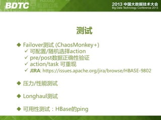 测试
 Failover测试 (ChaosMonkey+)
 可配置/随机选择action
 pre/post数据正确性验证
 action/task 可重现
 JIRA: https://issues.apache.org/jira/browse/HBASE-9802
 压力/性能测试
 Longhaul测试
 可用性测试：HBase的ping

 